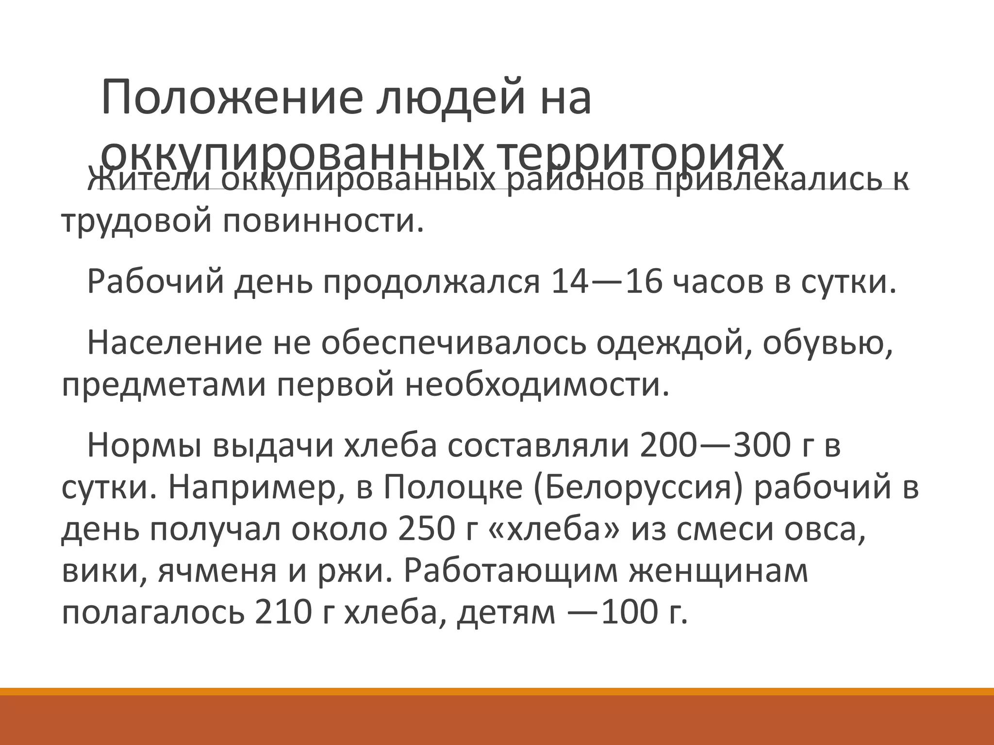 Положение людей на
оккупированных территорияхЖители оккупированных районов привлекались к
трудовой повинности.
Рабочий день продолжался 14—16 часов в сутки.
Население не обеспечивалось одеждой, обувью,
предметами первой необходимости.
Нормы выдачи хлеба составляли 200—300 г в
сутки. Например, в Полоцке (Белоруссия) рабочий в
день получал около 250 г «хлеба» из смеси овса,
вики, ячменя и ржи. Работающим женщинам
полагалось 210 г хлеба, детям —100 г.
 