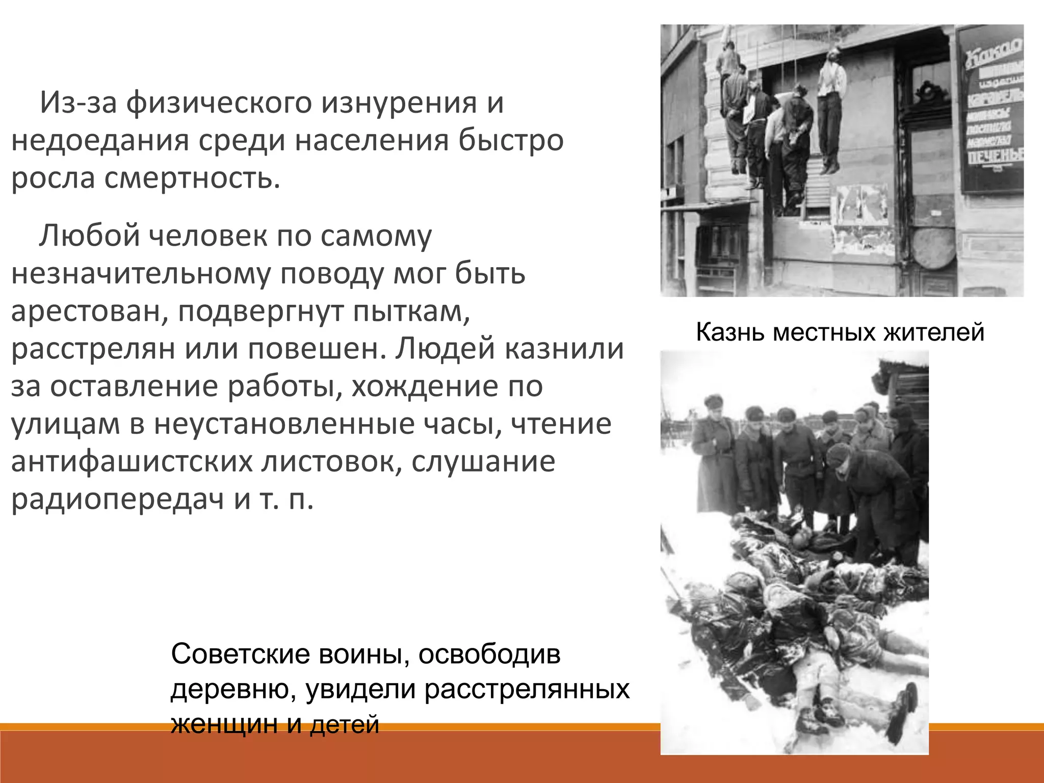 Из-за физического изнурения и
недоедания среди населения быстро
росла смертность.
Любой человек по самому
незначительному поводу мог быть
арестован, подвергнут пыткам,
расстрелян или повешен. Людей казнили
за оставление работы, хождение по
улицам в неустановленные часы, чтение
антифашистских листовок, слушание
радиопередач и т. п.
Казнь местных жителей
Советские воины, освободив
деревню, увидели расстрелянных
женщин и детей
 