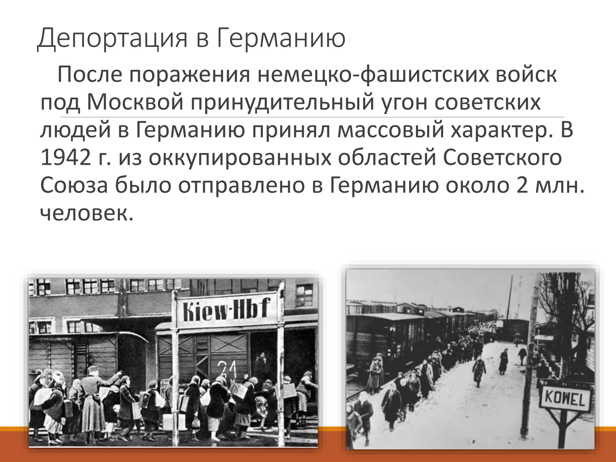 Депортация в Германию
После поражения немецко-фашистских войск
под Москвой принудительный угон советских
людей в Германию принял массовый характер. В
1942 г. из оккупированных областей Советского
Союза было отправлено в Германию около 2 млн.
человек.
 