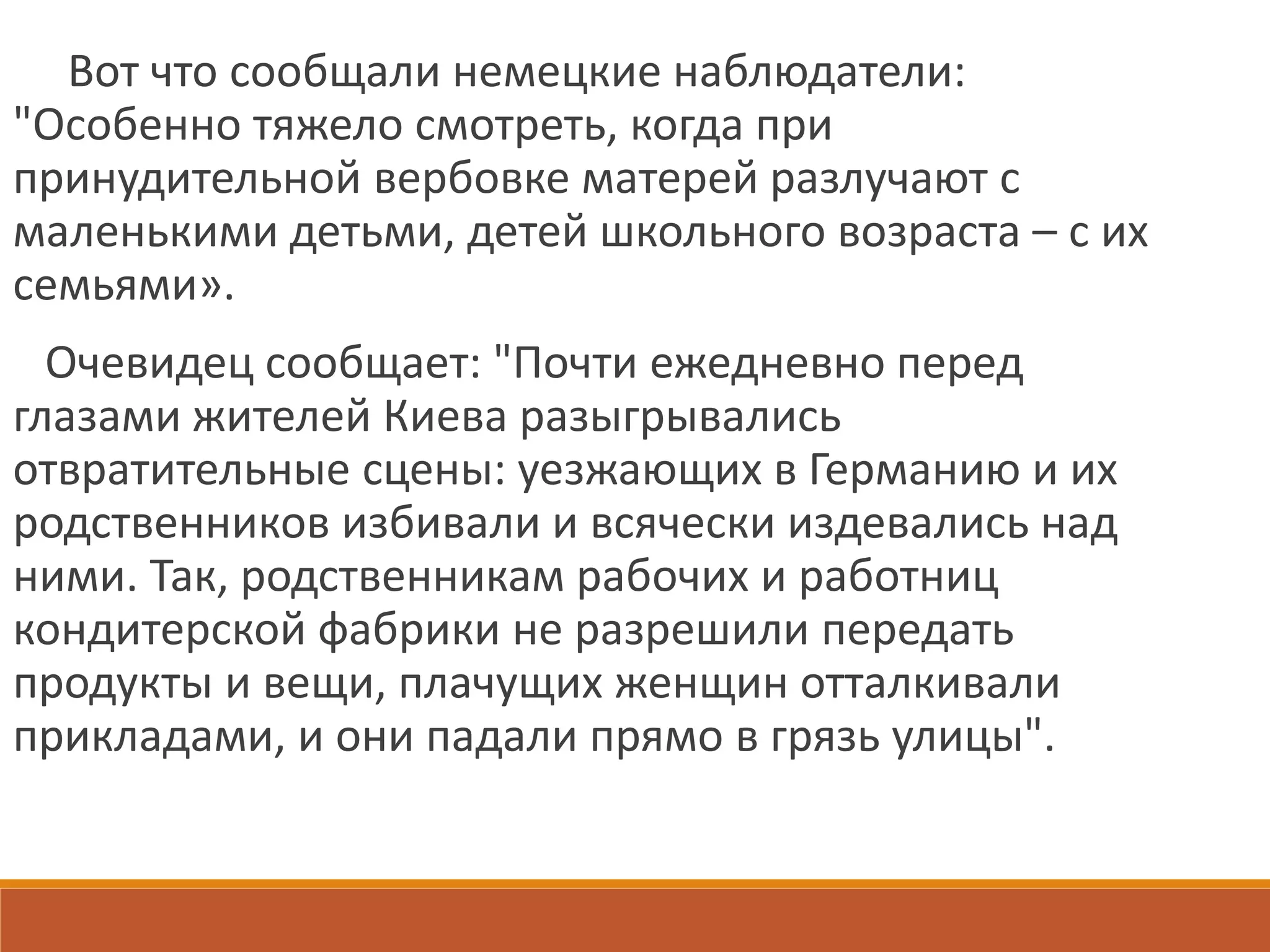Вот что сообщали немецкие наблюдатели:
"Особенно тяжело смотреть, когда при
принудительной вербовке матерей разлучают с
маленькими детьми, детей школьного возраста – с их
семьями».
Очевидец сообщает: "Почти ежедневно перед
глазами жителей Киева разыгрывались
отвратительные сцены: уезжающих в Германию и их
родственников избивали и всячески издевались над
ними. Так, родственникам рабочих и работниц
кондитерской фабрики не разрешили передать
продукты и вещи, плачущих женщин отталкивали
прикладами, и они падали прямо в грязь улицы".
 
