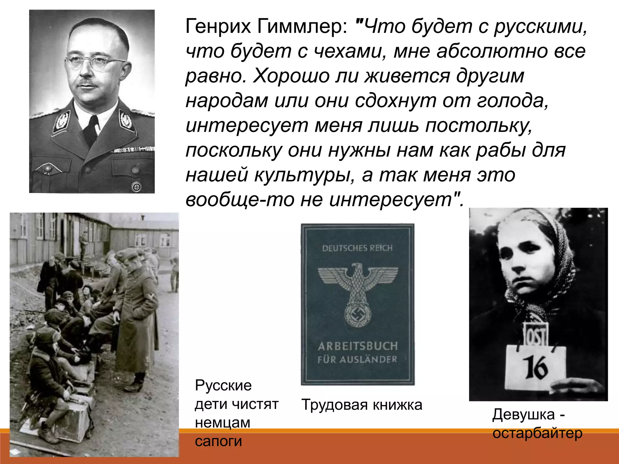 Генрих Гиммлер: "Что будет с русскими,
что будет с чехами, мне абсолютно все
равно. Хорошо ли живется другим
народам или они сдохнут от голода,
интересует меня лишь постольку,
поскольку они нужны нам как рабы для
нашей культуры, а так меня это
вообще-то не интересует".
Девушка -
остарбайтер
Трудовая книжка
Русские
дети чистят
немцам
сапоги
 