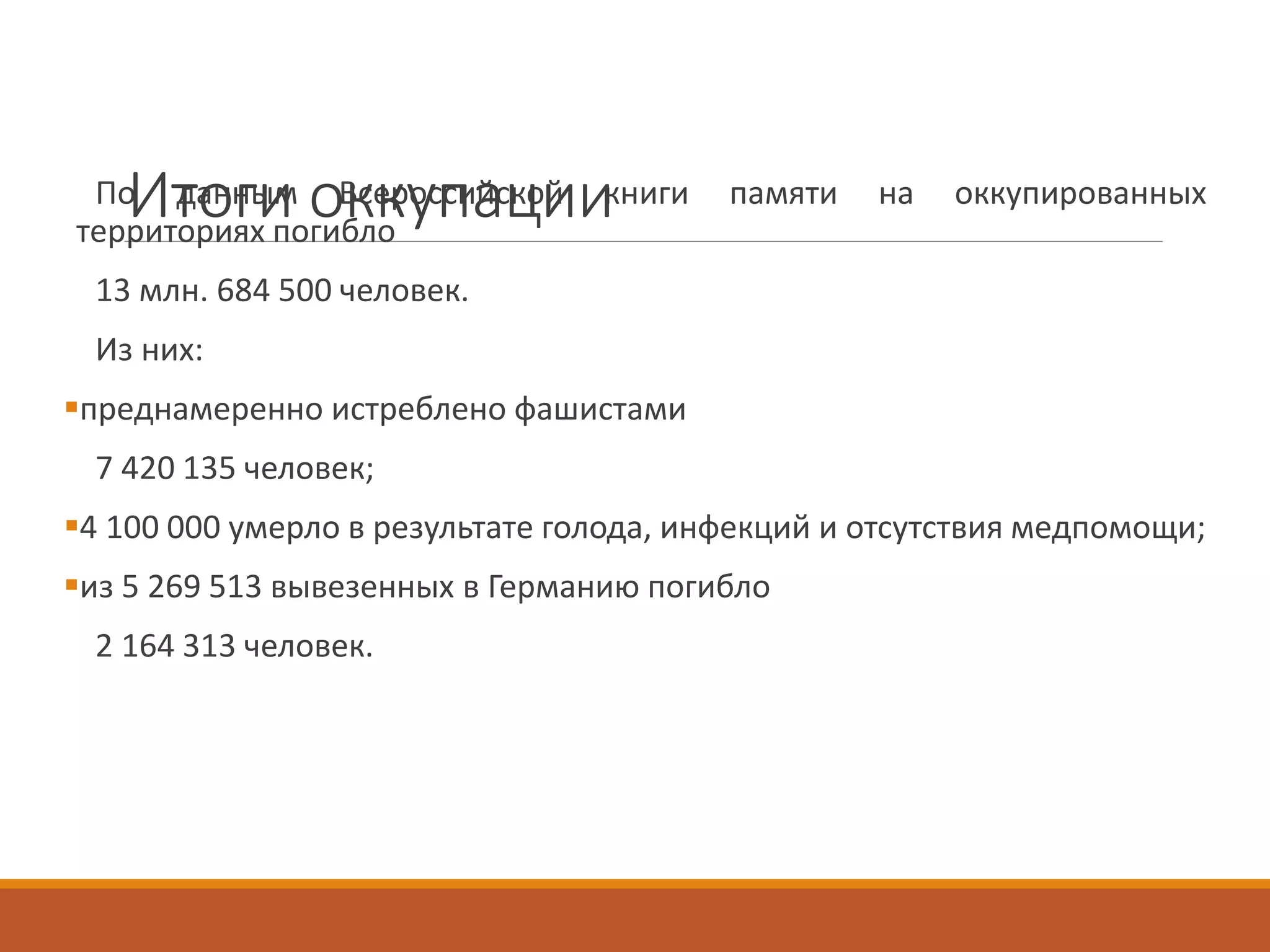 Итоги оккупацииПо данным Всероссийской книги памяти на оккупированных
территориях погибло
13 млн. 684 500 человек.
Из них:
преднамеренно истреблено фашистами
7 420 135 человек;
4 100 000 умерло в результате голода, инфекций и отсутствия медпомощи;
из 5 269 513 вывезенных в Германию погибло
2 164 313 человек.
 