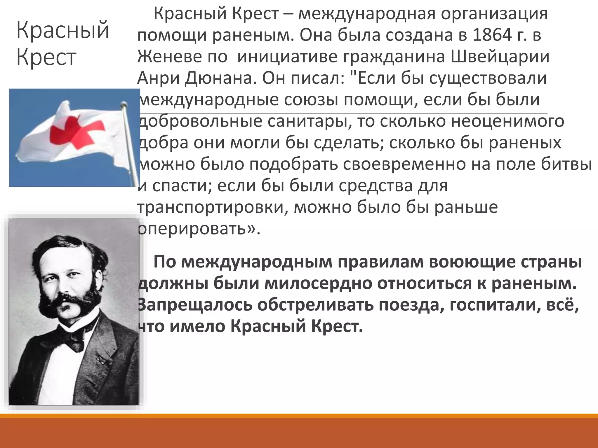 Красный
Крест
Красный Крест – международная организация
помощи раненым. Она была создана в 1864 г. в
Женеве по инициативе гражданина Швейцарии
Анри Дюнана. Он писал: "Если бы существовали
международные союзы помощи, если бы были
добровольные санитары, то сколько неоценимого
добра они могли бы сделать; сколько бы раненых
можно было подобрать своевременно на поле битвы
и спасти; если бы были средства для
транспортировки, можно было бы раньше
оперировать».
По международным правилам воюющие страны
должны были милосердно относиться к раненым.
Запрещалось обстреливать поезда, госпитали, всё,
что имело Красный Крест.
 