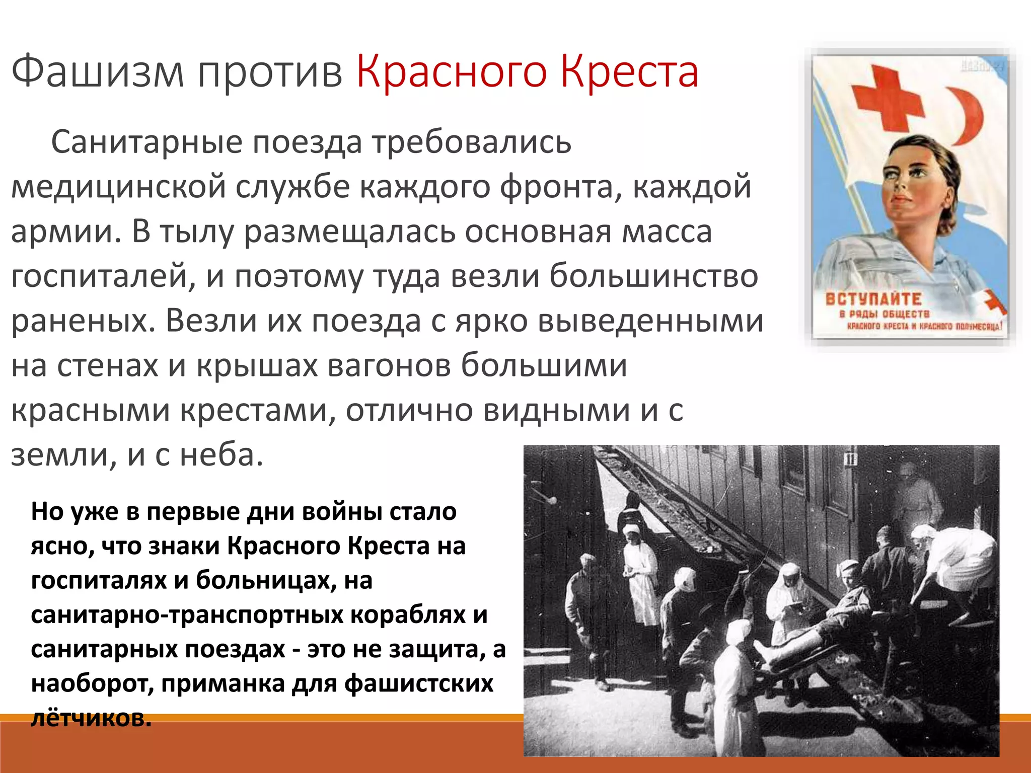 Фашизм против Красного Креста
Санитарные поезда требовались
медицинской службе каждого фронта, каждой
армии. В тылу размещалась основная масса
госпиталей, и поэтому туда везли большинство
раненых. Везли их поезда с ярко выведенными
на стенах и крышах вагонов большими
красными крестами, отлично видными и с
земли, и с неба.
Но уже в первые дни войны стало
ясно, что знаки Красного Креста на
госпиталях и больницах, на
санитарно-транспортных кораблях и
санитарных поездах - это не защита, а
наоборот, приманка для фашистских
лётчиков.
 