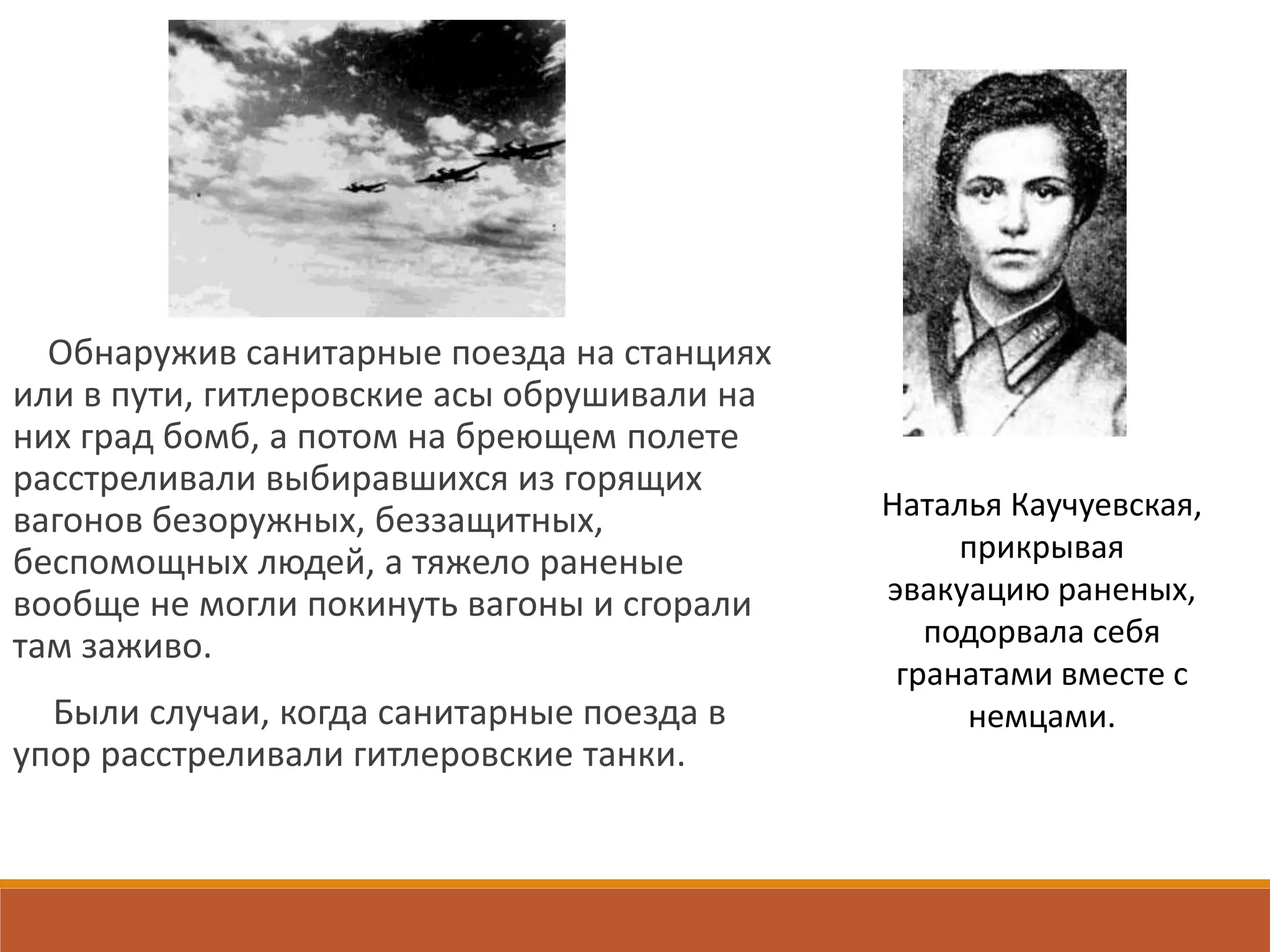 Обнаружив санитарные поезда на станциях
или в пути, гитлеровские асы обрушивали на
них град бомб, а потом на бреющем полете
расстреливали выбиравшихся из горящих
вагонов безоружных, беззащитных,
беспомощных людей, а тяжело раненые
вообще не могли покинуть вагоны и сгорали
там заживо.
Были случаи, когда санитарные поезда в
упор расстреливали гитлеровские танки.
Наталья Каучуевская,
прикрывая
эвакуацию раненых,
подорвала себя
гранатами вместе с
немцами.
 