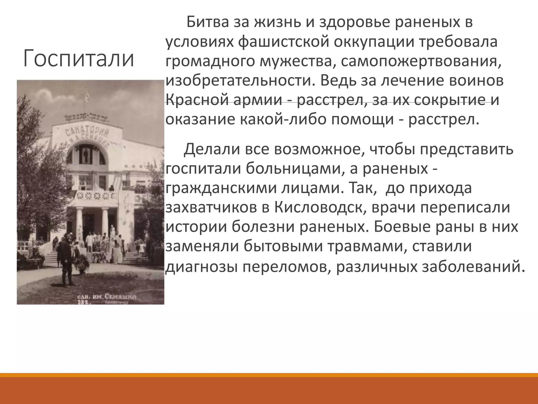 Госпитали
Битва за жизнь и здоровье раненых в
условиях фашистской оккупации требовала
громадного мужества, самопожертвования,
изобретательности. Ведь за лечение воинов
Красной армии - расстрел, за их сокрытие и
оказание какой-либо помощи - расстрел.
Делали все возможное, чтобы представить
госпитали больницами, а раненых -
гражданскими лицами. Так, до прихода
захватчиков в Кисловодск, врачи переписали
истории болезни раненых. Боевые раны в них
заменяли бытовыми травмами, ставили
диагнозы переломов, различных заболеваний.
 