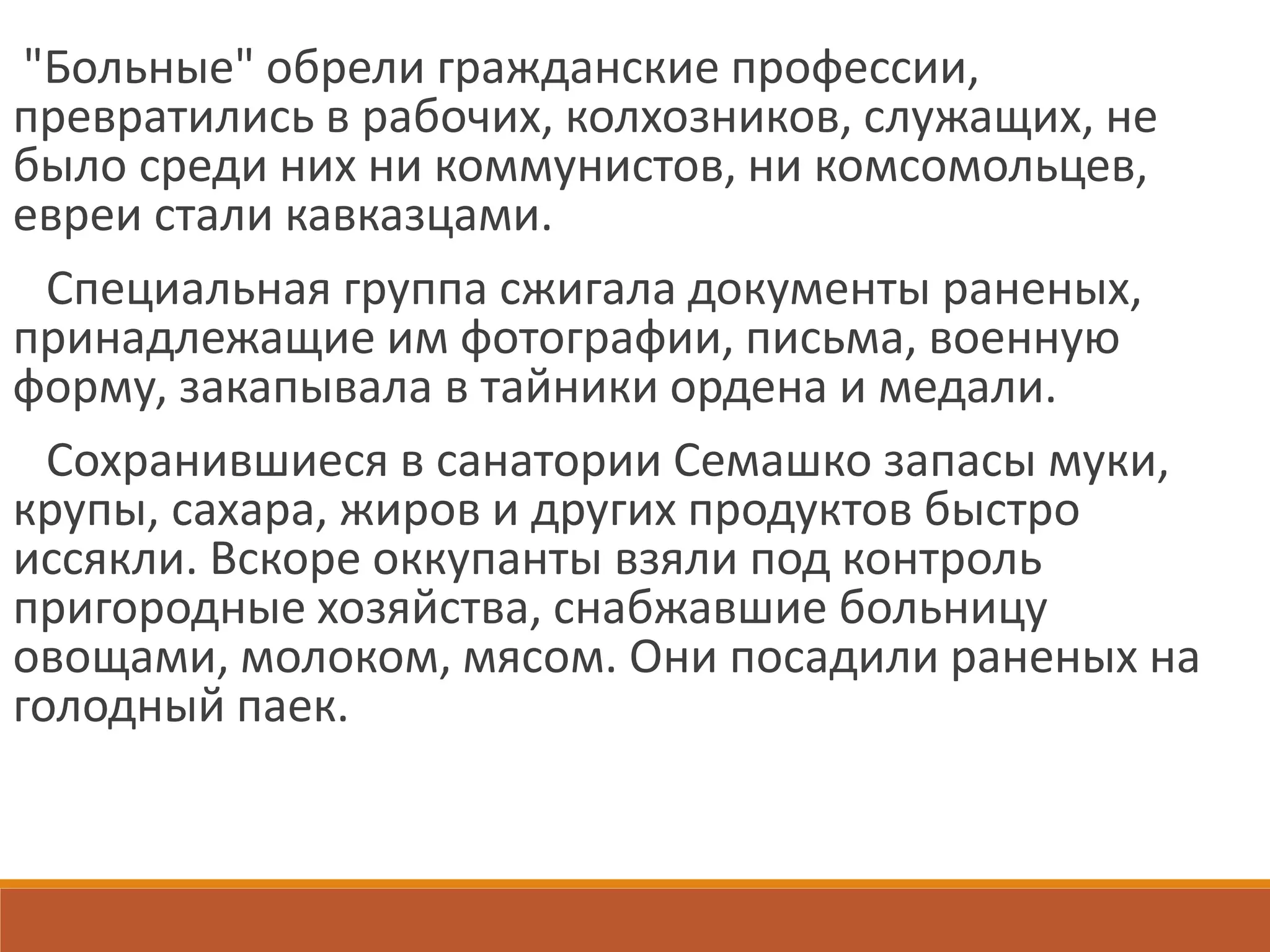 "Больные" обрели гражданские профессии,
превратились в рабочих, колхозников, служащих, не
было среди них ни коммунистов, ни комсомольцев,
евреи стали кавказцами.
Специальная группа сжигала документы раненых,
принадлежащие им фотографии, письма, военную
форму, закапывала в тайники ордена и медали.
Сохранившиеся в санатории Семашко запасы муки,
крупы, сахара, жиров и других продуктов быстро
иссякли. Вскоре оккупанты взяли под контроль
пригородные хозяйства, снабжавшие больницу
овощами, молоком, мясом. Они посадили раненых на
голодный паек.
 