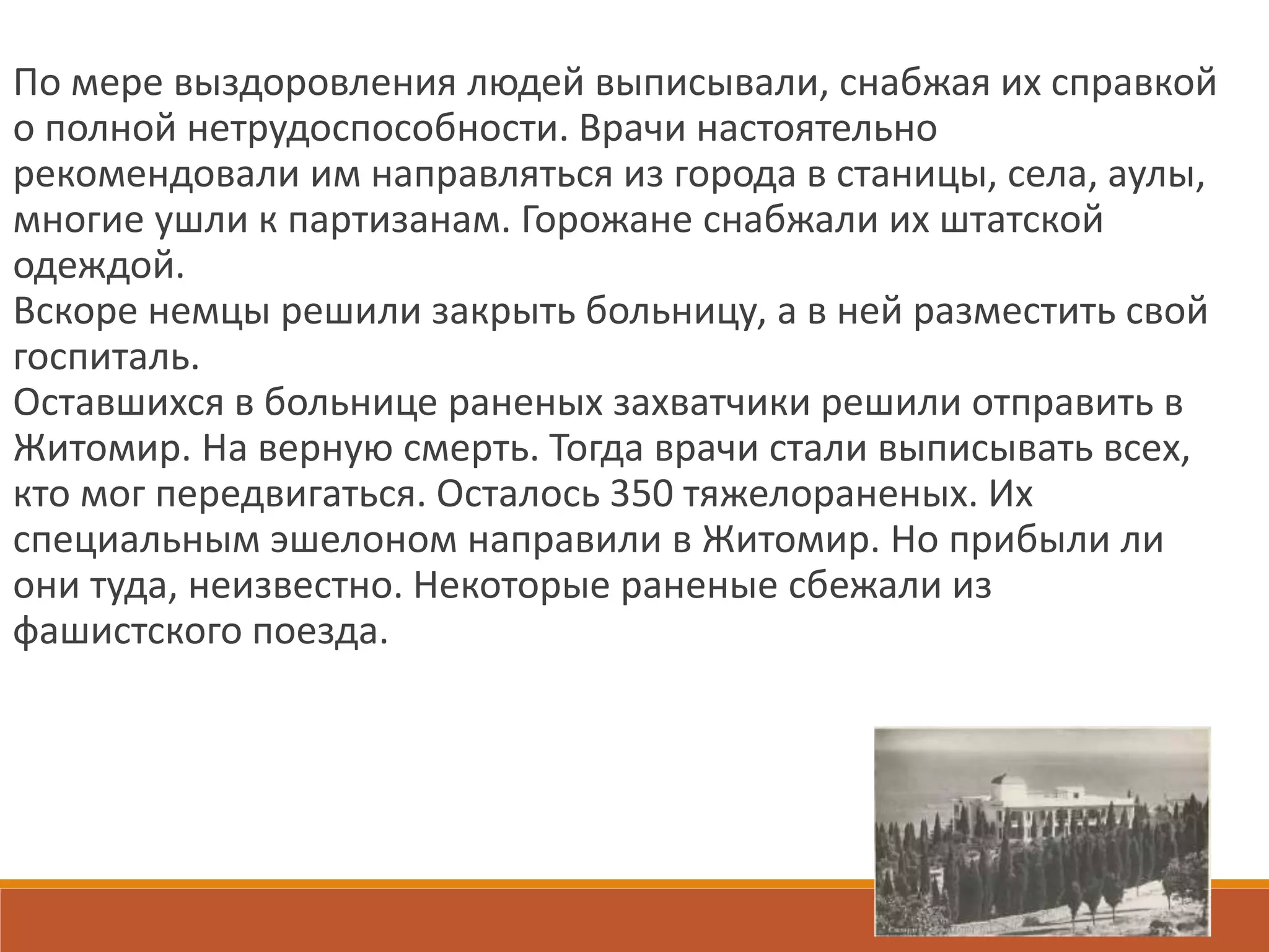 По мере выздоровления людей выписывали, снабжая их справкой
о полной нетрудоспособности. Врачи настоятельно
рекомендовали им направляться из города в станицы, села, аулы,
многие ушли к партизанам. Горожане снабжали их штатской
одеждой.
Вскоре немцы решили закрыть больницу, а в ней разместить свой
госпиталь.
Оставшихся в больнице раненых захватчики решили отправить в
Житомир. На верную смерть. Тогда врачи стали выписывать всех,
кто мог передвигаться. Осталось 350 тяжелораненых. Их
специальным эшелоном направили в Житомир. Но прибыли ли
они туда, неизвестно. Некоторые раненые сбежали из
фашистского поезда.
 
