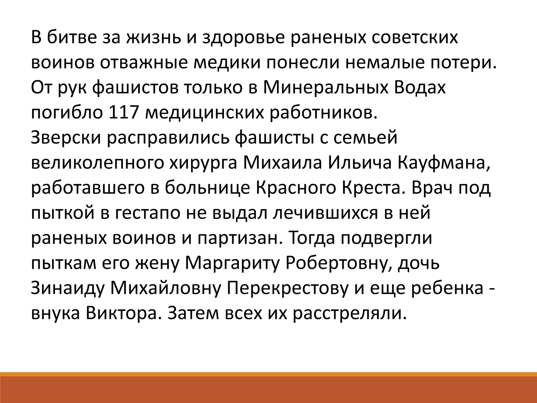 В битве за жизнь и здоровье раненых советских
воинов отважные медики понесли немалые потери.
От рук фашистов только в Минеральных Водах
погибло 117 медицинских работников.
Зверски расправились фашисты с семьей
великолепного хирурга Михаила Ильича Кауфмана,
работавшего в больнице Красного Креста. Врач под
пыткой в гестапо не выдал лечившихся в ней
раненых воинов и партизан. Тогда подвергли
пыткам его жену Маргариту Робертовну, дочь
Зинаиду Михайловну Перекрестову и еще ребенка -
внука Виктора. Затем всех их расстреляли.
 