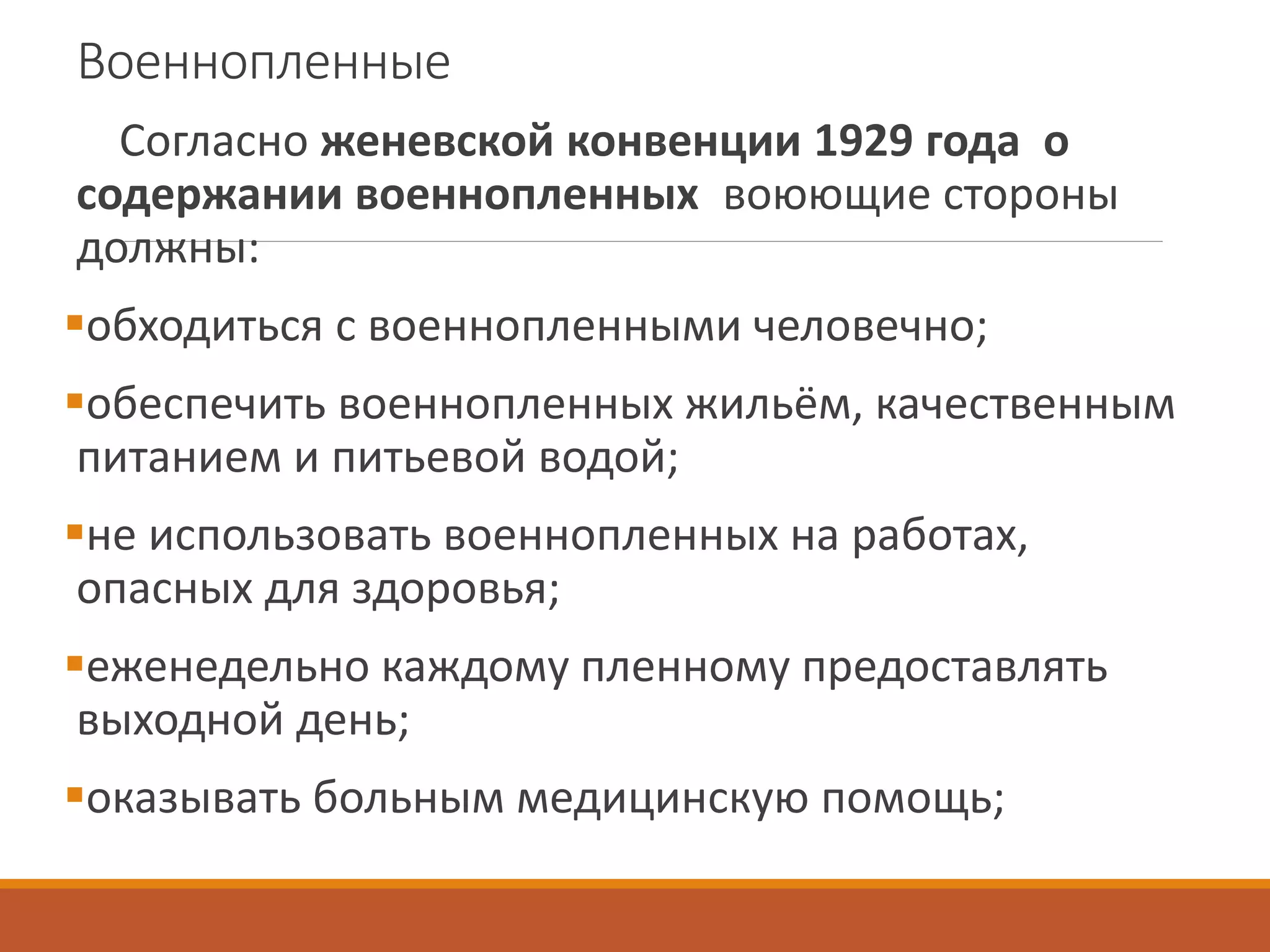 Военнопленные
Согласно женевской конвенции 1929 года о
содержании военнопленных воюющие стороны
должны:
обходиться с военнопленными человечно;
обеспечить военнопленных жильём, качественным
питанием и питьевой водой;
не использовать военнопленных на работах,
опасных для здоровья;
еженедельно каждому пленному предоставлять
выходной день;
оказывать больным медицинскую помощь;
 
