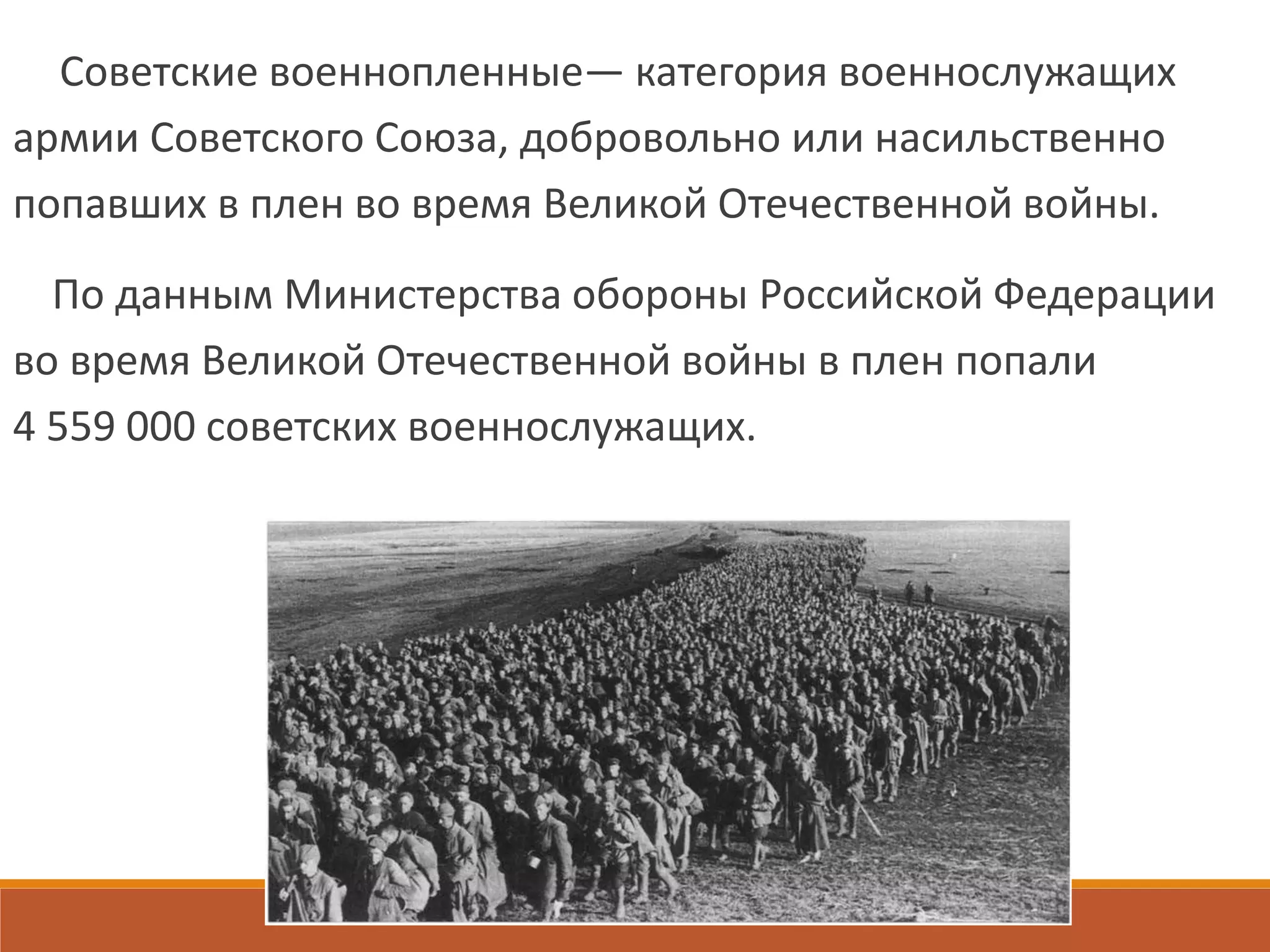 Советские военнопленные— категория военнослужащих
армии Советского Союза, добровольно или насильственно
попавших в плен во время Великой Отечественной войны.
По данным Министерства обороны Российской Федерации
во время Великой Отечественной войны в плен попали
4 559 000 советских военнослужащих.
 