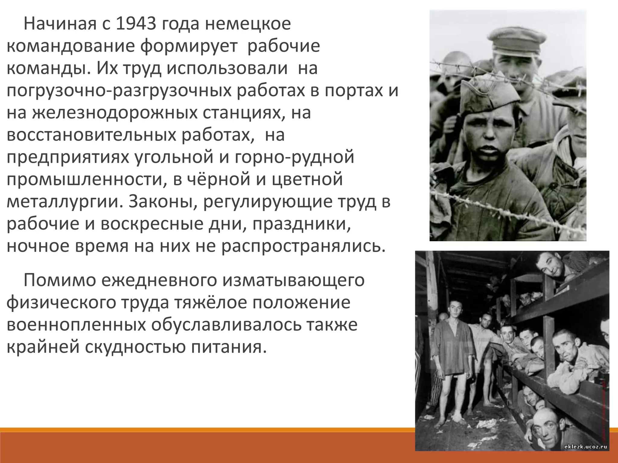 Начиная с 1943 года немецкое
командование формирует рабочие
команды. Их труд использовали на
погрузочно-разгрузочных работах в портах и
на железнодорожных станциях, на
восстановительных работах, на
предприятиях угольной и горно-рудной
промышленности, в чёрной и цветной
металлургии. Законы, регулирующие труд в
рабочие и воскресные дни, праздники,
ночное время на них не распространялись.
Помимо ежедневного изматывающего
физического труда тяжёлое положение
военнопленных обуславливалось также
крайней скудностью питания.
 
