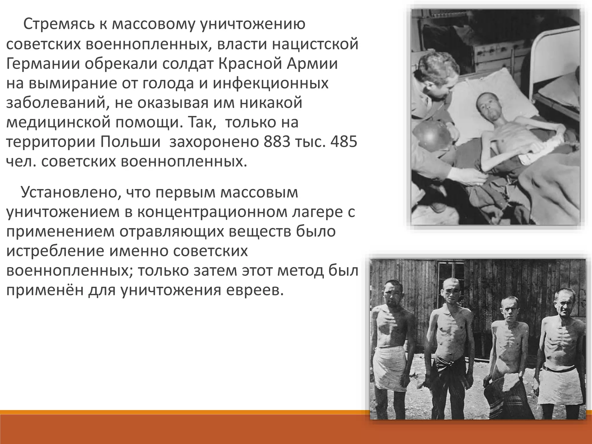 Стремясь к массовому уничтожению
советских военнопленных, власти нацистской
Германии обрекали солдат Красной Армии
на вымирание от голода и инфекционных
заболеваний, не оказывая им никакой
медицинской помощи. Так, только на
территории Польши захоронено 883 тыс. 485
чел. советских военнопленных.
Установлено, что первым массовым
уничтожением в концентрационном лагере с
применением отравляющих веществ было
истребление именно советских
военнопленных; только затем этот метод был
применён для уничтожения евреев.
 