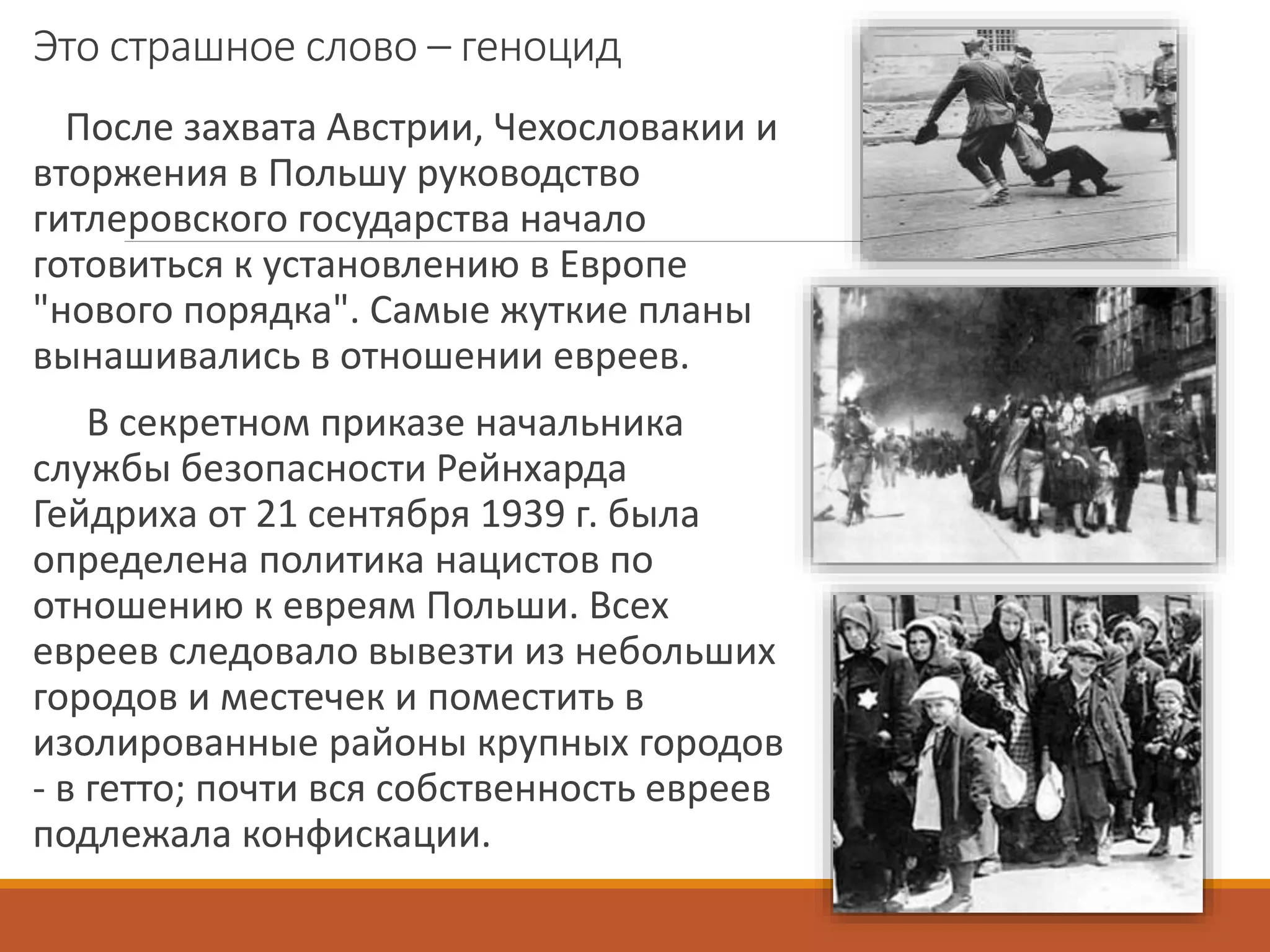 Это страшное слово – геноцид
После захвата Австрии, Чехословакии и
вторжения в Польшу руководство
гитлеровского государства начало
готовиться к установлению в Европе
"нового порядка". Самые жуткие планы
вынашивались в отношении евреев.
В секретном приказе начальника
службы безопасности Рейнхарда
Гейдриха от 21 сентября 1939 г. была
определена политика нацистов по
отношению к евреям Польши. Всех
евреев следовало вывезти из небольших
городов и местечек и поместить в
изолированные районы крупных городов
- в гетто; почти вся собственность евреев
подлежала конфискации.
 