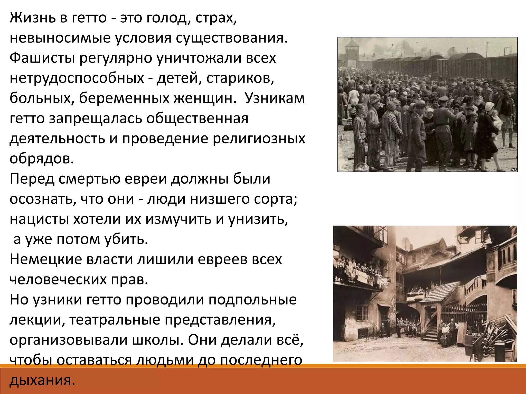 Жизнь в гетто - это голод, страх,
невыносимые условия существования.
Фашисты регулярно уничтожали всех
нетрудоспособных - детей, стариков,
больных, беременных женщин. Узникам
гетто запрещалась общественная
деятельность и проведение религиозных
обрядов.
Перед смертью евреи должны были
осознать, что они - люди низшего сорта;
нацисты хотели их измучить и унизить,
а уже потом убить.
Немецкие власти лишили евреев всех
человеческих прав.
Но узники гетто проводили подпольные
лекции, театральные представления,
организовывали школы. Они делали всё,
чтобы оставаться людьми до последнего
дыхания.
 