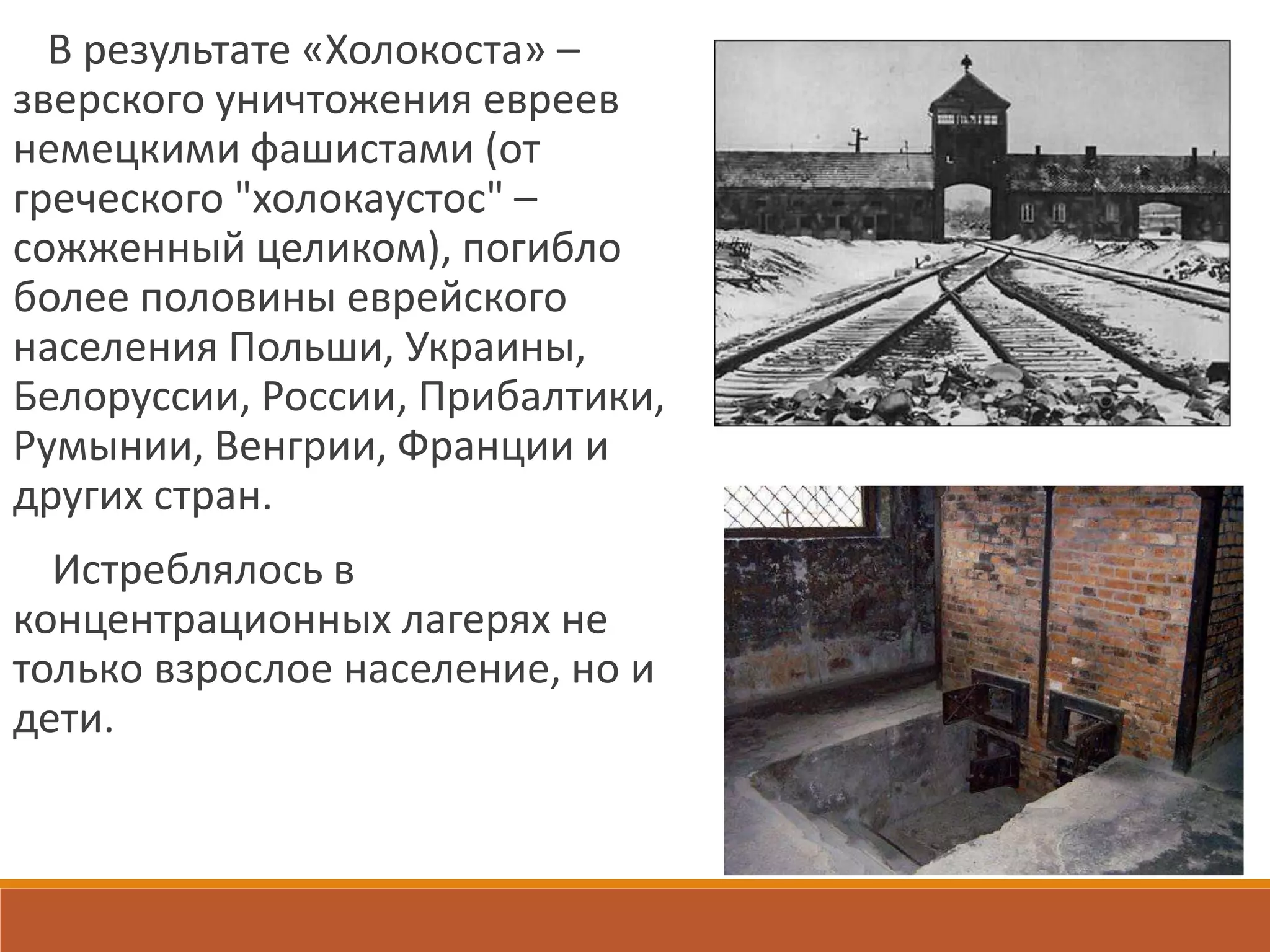В результате «Холокоста» –
зверского уничтожения евреев
немецкими фашистами (от
греческого "холокаустос" –
сожженный целиком), погибло
более половины еврейского
населения Польши, Украины,
Белоруссии, России, Прибалтики,
Румынии, Венгрии, Франции и
других стран.
Истреблялось в
концентрационных лагерях не
только взрослое население, но и
дети.
 