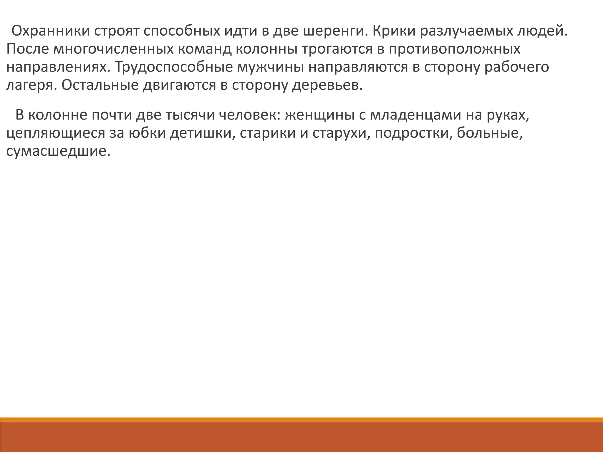 Охранники строят способных идти в две шеренги. Крики разлучаемых людей.
После многочисленных команд колонны трогаются в противоположных
направлениях. Трудоспособные мужчины направляются в сторону рабочего
лагеря. Остальные двигаются в сторону деревьев.
В колонне почти две тысячи человек: женщины с младенцами на руках,
цепляющиеся за юбки детишки, старики и старухи, подростки, больные,
сумасшедшие.
 