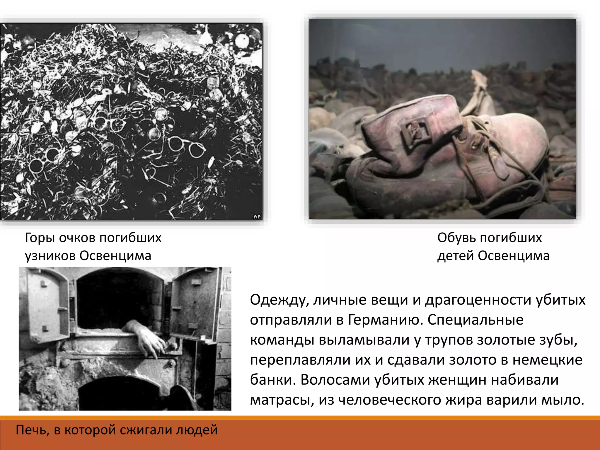 Горы очков погибших
узников Освенцима
Обувь погибших
детей Освенцима
Печь, в которой сжигали людей
Одежду, личные вещи и драгоценности убитых
отправляли в Германию. Специальные
команды выламывали у трупов золотые зубы,
переплавляли их и сдавали золото в немецкие
банки. Волосами убитых женщин набивали
матрасы, из человеческого жира варили мыло.
 