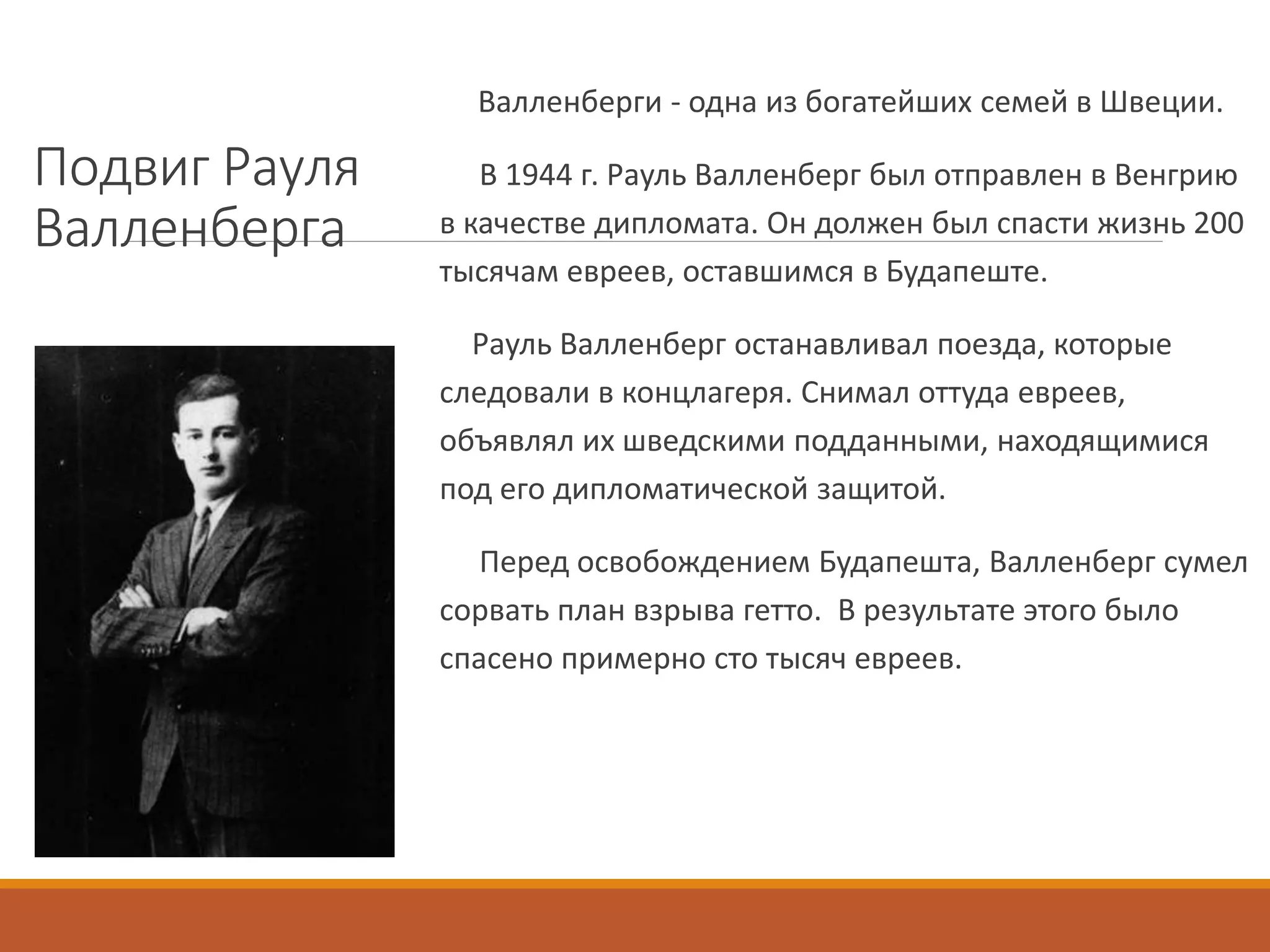 Подвиг Рауля
Валленберга
Валленберги - одна из богатейших семей в Швеции.
В 1944 г. Рауль Валленберг был отправлен в Венгрию
в качестве дипломата. Он должен был спасти жизнь 200
тысячам евреев, оставшимся в Будапеште.
Рауль Валленберг останавливал поезда, которые
следовали в концлагеря. Снимал оттуда евреев,
объявлял их шведскими подданными, находящимися
под его дипломатической защитой.
Перед освобождением Будапешта, Валленберг сумел
сорвать план взрыва гетто. В результате этого было
спасено примерно сто тысяч евреев.
 