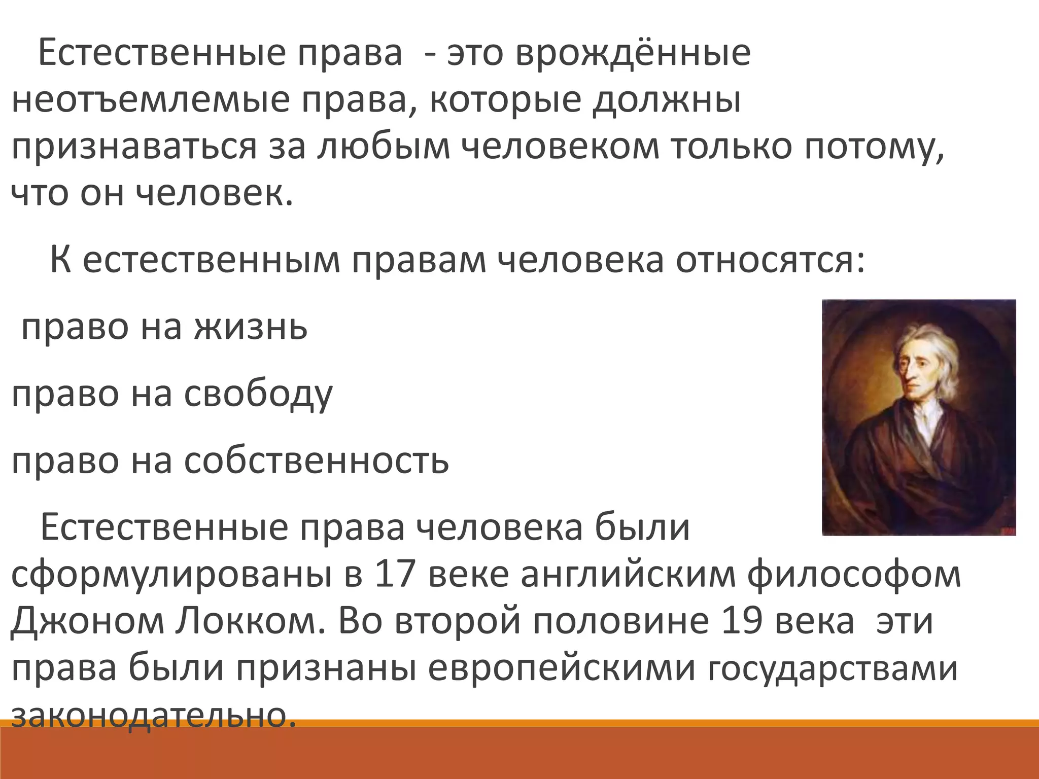 Естественные права - это врождённые
неотъемлемые права, которые должны
признаваться за любым человеком только потому,
что он человек.
К естественным правам человека относятся:
право на жизнь
право на свободу
право на собственность
Естественные права человека были
сформулированы в 17 веке английским философом
Джоном Локком. Во второй половине 19 века эти
права были признаны европейскими государствами
законодательно.
 