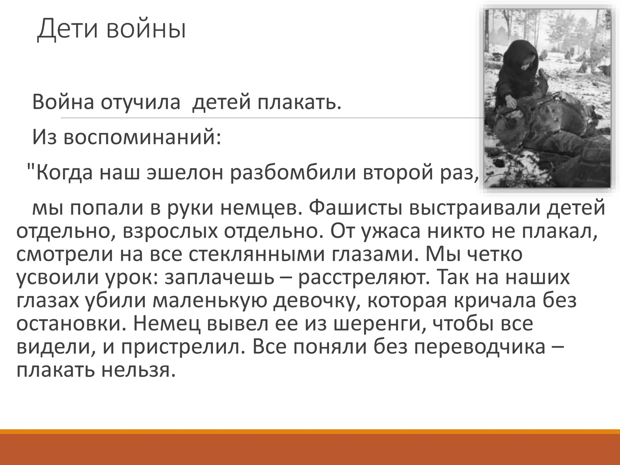 Дети войны
Война отучила детей плакать.
Из воспоминаний:
"Когда наш эшелон разбомбили второй раз,
мы попали в руки немцев. Фашисты выстраивали детей
отдельно, взрослых отдельно. От ужаса никто не плакал,
смотрели на все стеклянными глазами. Мы четко
усвоили урок: заплачешь – расстреляют. Так на наших
глазах убили маленькую девочку, которая кричала без
остановки. Немец вывел ее из шеренги, чтобы все
видели, и пристрелил. Все поняли без переводчика –
плакать нельзя.
 