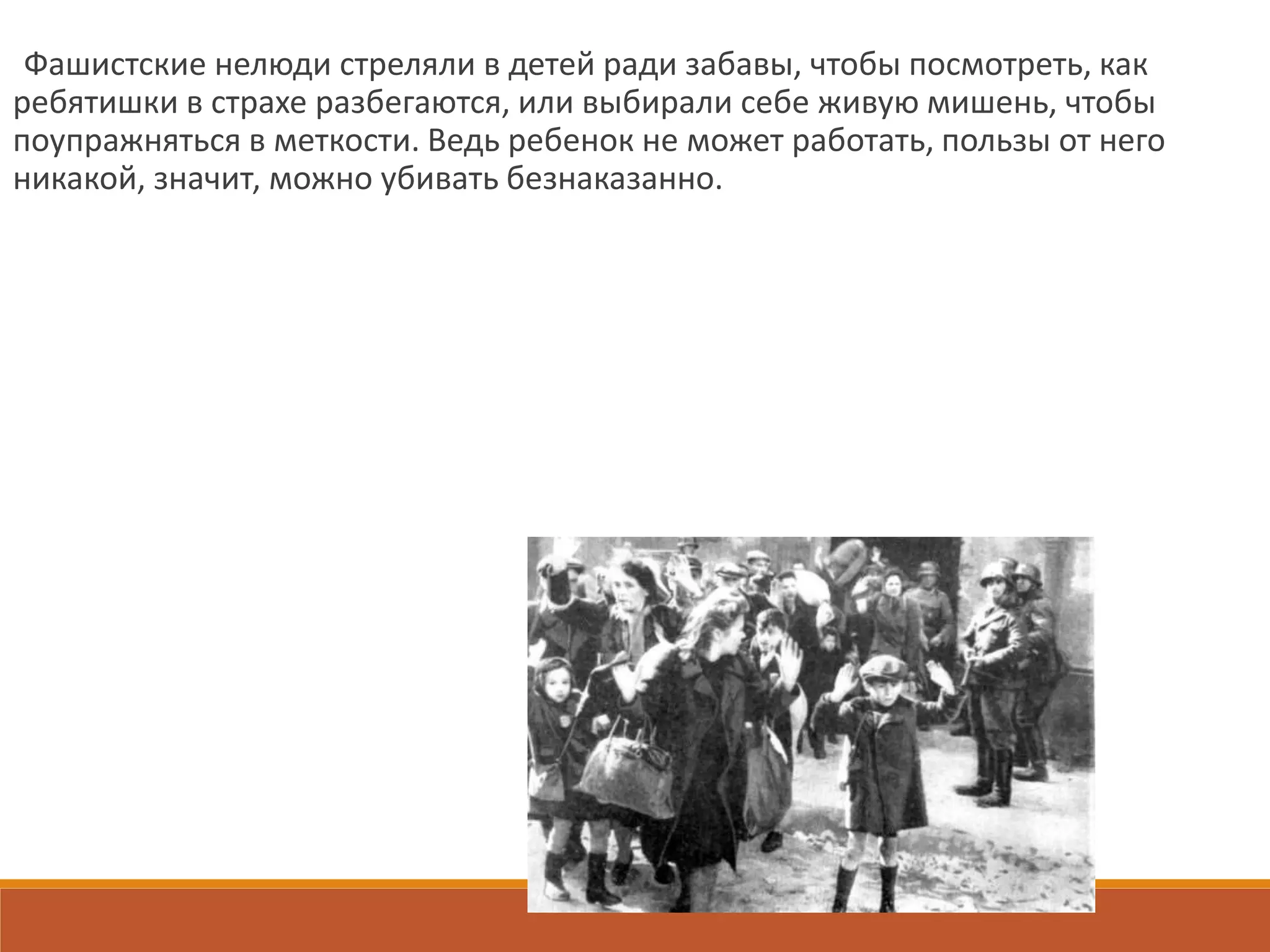 Фашистские нелюди стреляли в детей ради забавы, чтобы посмотреть, как
ребятишки в страхе разбегаются, или выбирали себе живую мишень, чтобы
поупражняться в меткости. Ведь ребенок не может работать, пользы от него
никакой, значит, можно убивать безнаказанно.
 