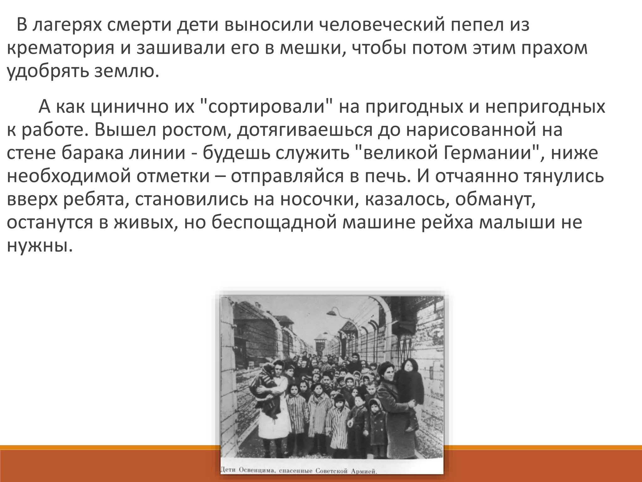 В лагерях смерти дети выносили человеческий пепел из
крематория и зашивали его в мешки, чтобы потом этим прахом
удобрять землю.
А как цинично их "сортировали" на пригодных и непригодных
к работе. Вышел ростом, дотягиваешься до нарисованной на
стене барака линии - будешь служить "великой Германии", ниже
необходимой отметки – отправляйся в печь. И отчаянно тянулись
вверх ребята, становились на носочки, казалось, обманут,
останутся в живых, но беспощадной машине рейха малыши не
нужны.
 