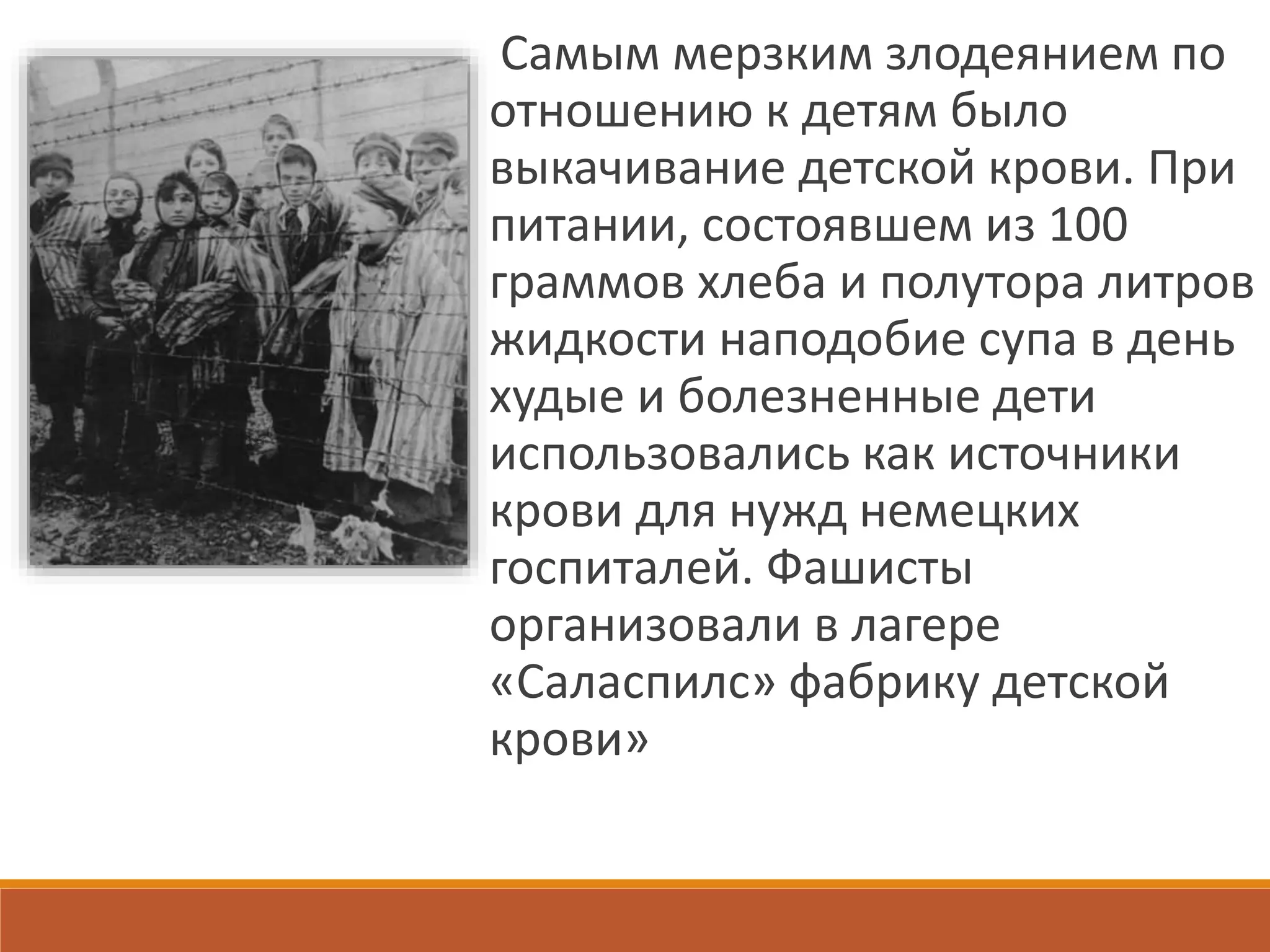 Самым мерзким злодеянием по
отношению к детям было
выкачивание детской крови. При
питании, состоявшем из 100
граммов хлеба и полутора литров
жидкости наподобие супа в день
худые и болезненные дети
использовались как источники
крови для нужд немецких
госпиталей. Фашисты
организовали в лагере
«Саласпилс» фабрику детской
крови»
 