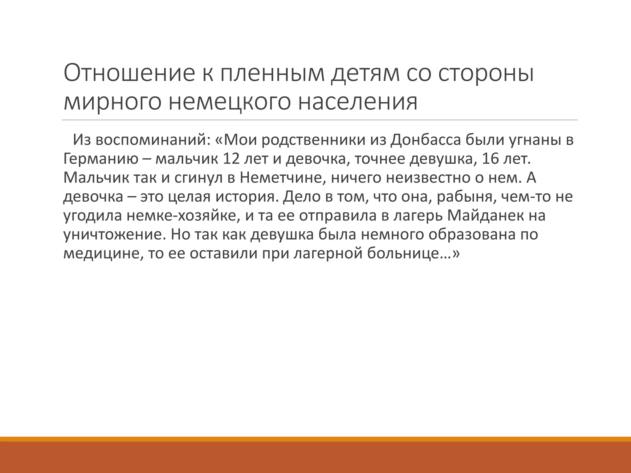 Отношение к пленным детям со стороны
мирного немецкого населения
Из воспоминаний: «Мои родственники из Донбасса были угнаны в
Германию – мальчик 12 лет и девочка, точнее девушка, 16 лет.
Мальчик так и сгинул в Неметчине, ничего неизвестно о нем. А
девочка – это целая история. Дело в том, что она, рабыня, чем-то не
угодила немке-хозяйке, и та ее отправила в лагерь Майданек на
уничтожение. Но так как девушка была немного образована по
медицине, то ее оставили при лагерной больнице…»
 