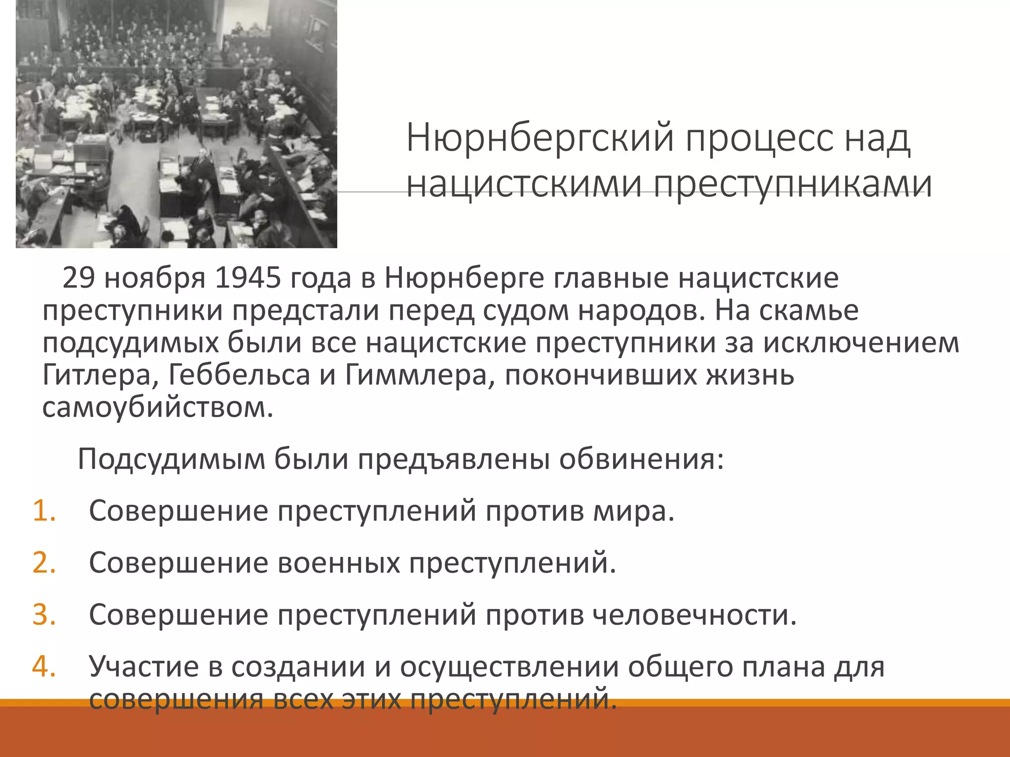 Нюрнбергский процесс над
нацистскими преступниками
29 ноября 1945 года в Нюрнберге главные нацистские
преступники предстали перед судом народов. На скамье
подсудимых были все нацистские преступники за исключением
Гитлера, Геббельса и Гиммлера, покончивших жизнь
самоубийством.
Подсудимым были предъявлены обвинения:
1. Совершение преступлений против мира.
2. Совершение военных преступлений.
3. Совершение преступлений против человечности.
4. Участие в создании и осуществлении общего плана для
совершения всех этих преступлений.
 