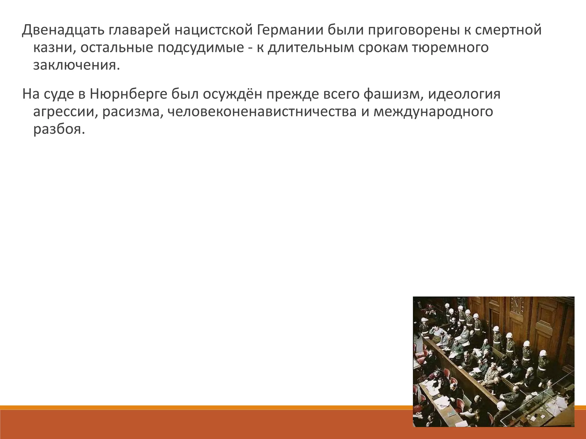 Двенадцать главарей нацистской Германии были приговорены к смертной
казни, остальные подсудимые - к длительным срокам тюремного
заключения.
На суде в Нюрнберге был осуждён прежде всего фашизм, идеология
агрессии, расизма, человеконенавистничества и международного
разбоя.
 
