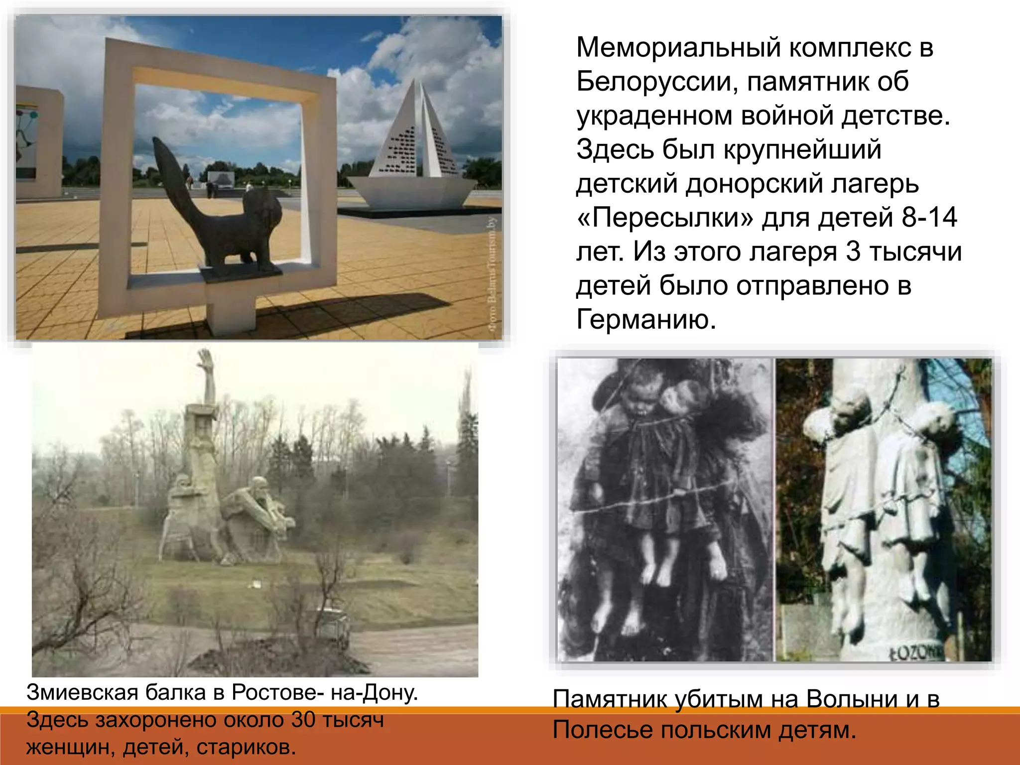 Мемориальный комплекс в
Белоруссии, памятник об
украденном войной детстве.
Здесь был крупнейший
детский донорский лагерь
«Пересылки» для детей 8-14
лет. Из этого лагеря 3 тысячи
детей было отправлено в
Германию.
Памятник убитым на Волыни и в
Полесье польским детям.
Змиевская балка в Ростове- на-Дону.
Здесь захоронено около 30 тысяч
женщин, детей, стариков.
 