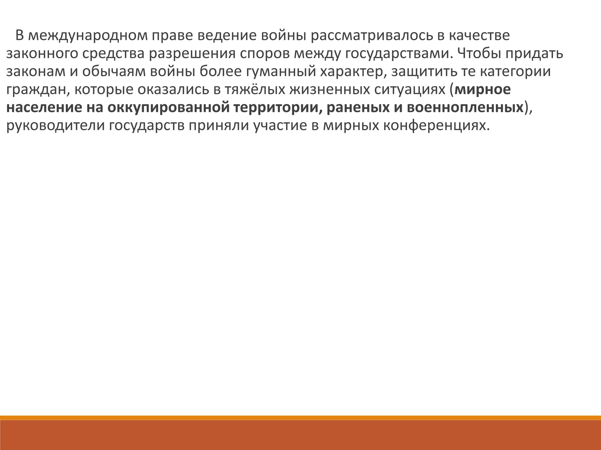 В международном праве ведение войны рассматривалось в качестве
законного средства разрешения споров между государствами. Чтобы придать
законам и обычаям войны более гуманный характер, защитить те категории
граждан, которые оказались в тяжёлых жизненных ситуациях (мирное
население на оккупированной территории, раненых и военнопленных),
руководители государств приняли участие в мирных конференциях.
 