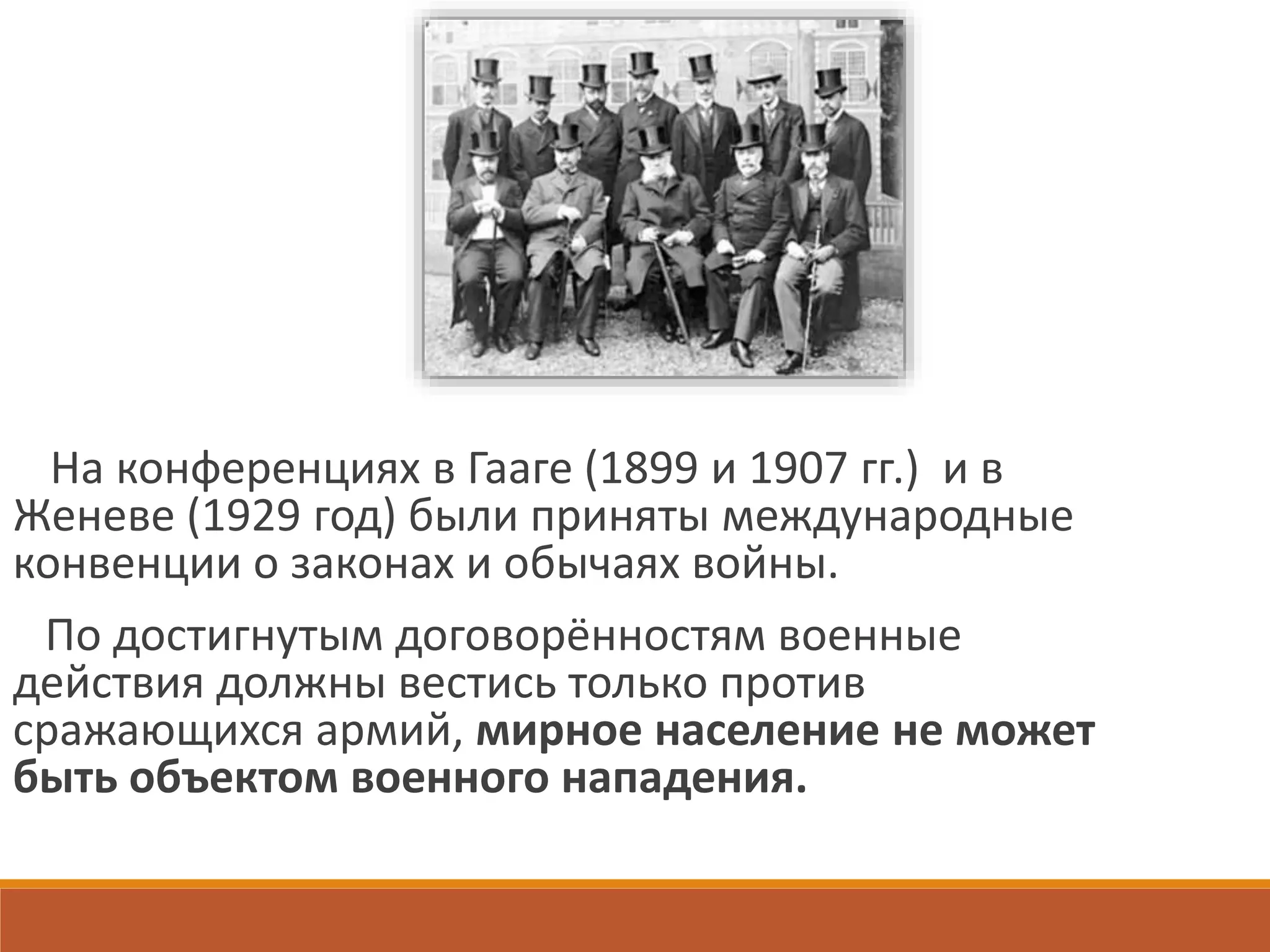 На конференциях в Гааге (1899 и 1907 гг.) и в
Женеве (1929 год) были приняты международные
конвенции о законах и обычаях войны.
По достигнутым договорённостям военные
действия должны вестись только против
сражающихся армий, мирное население не может
быть объектом военного нападения.
 