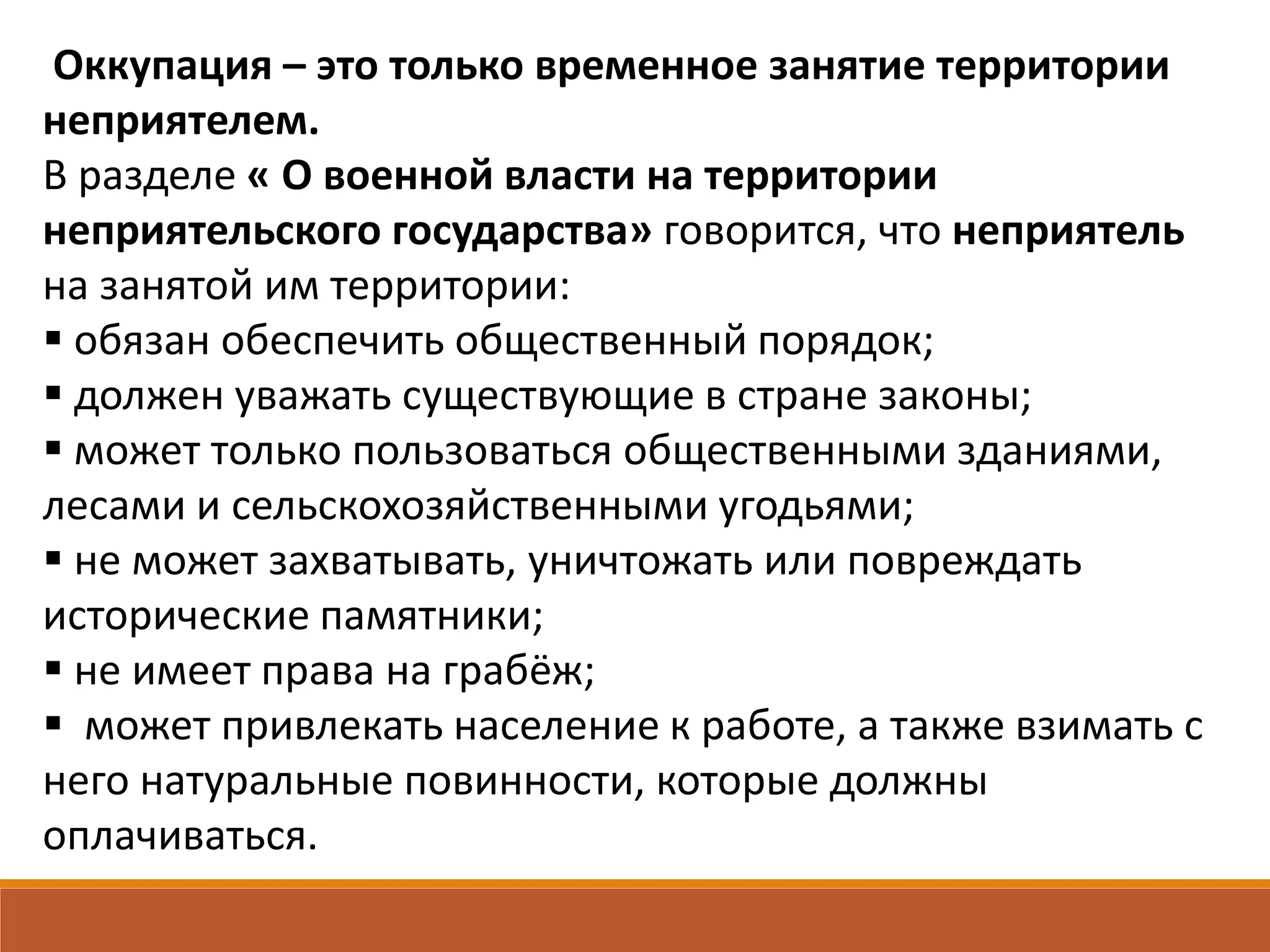Оккупация – это только временное занятие территории
неприятелем.
В разделе « О военной власти на территории
неприятельского государства» говорится, что неприятель
на занятой им территории:
 обязан обеспечить общественный порядок;
 должен уважать существующие в стране законы;
 может только пользоваться общественными зданиями,
лесами и сельскохозяйственными угодьями;
 не может захватывать, уничтожать или повреждать
исторические памятники;
 не имеет права на грабёж;
 может привлекать население к работе, а также взимать с
него натуральные повинности, которые должны
оплачиваться.
 