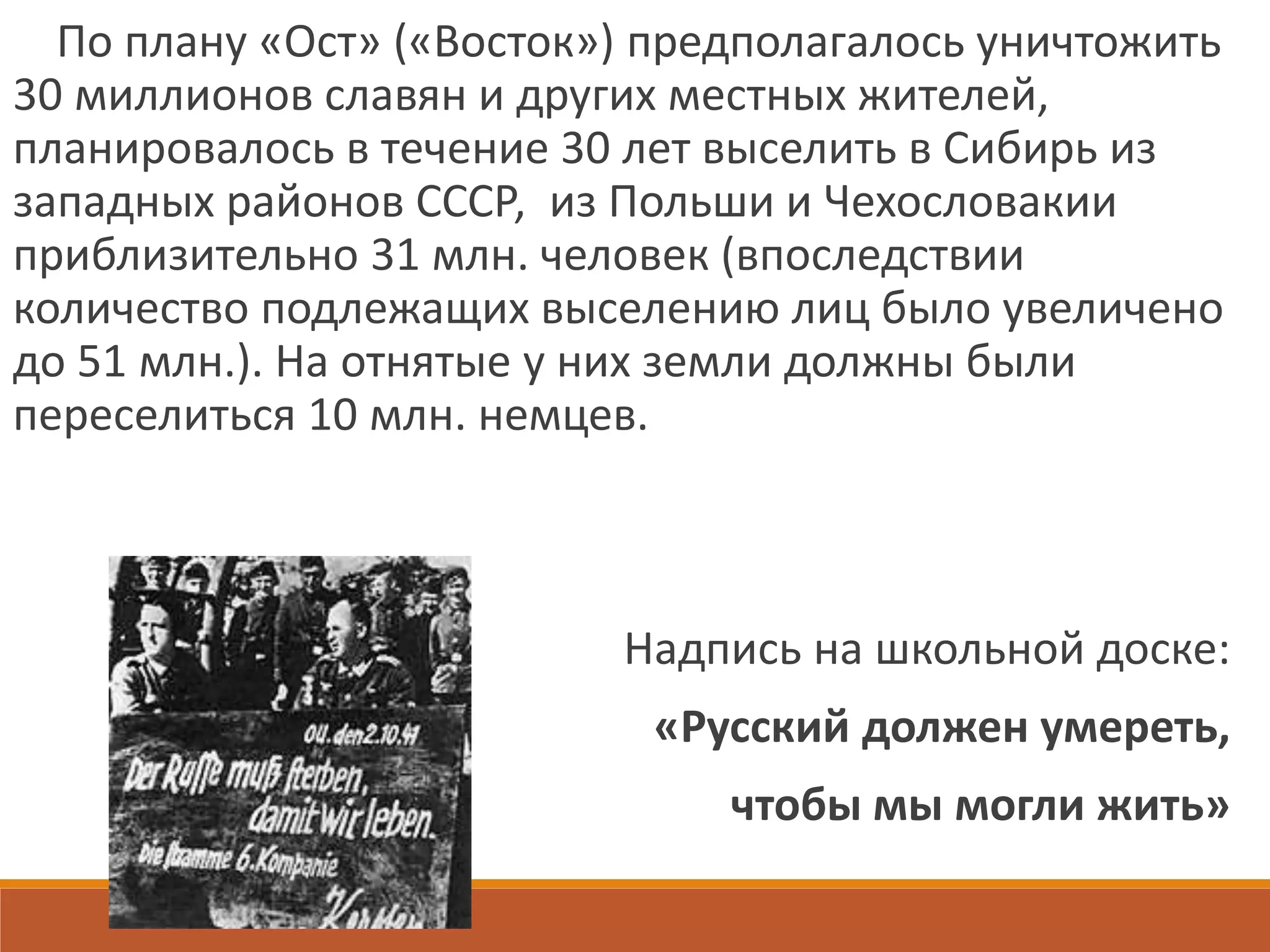 По плану «Ост» («Восток») предполагалось уничтожить
30 миллионов славян и других местных жителей,
планировалось в течение 30 лет выселить в Сибирь из
западных районов СССР, из Польши и Чехословакии
приблизительно 31 млн. человек (впоследствии
количество подлежащих выселению лиц было увеличено
до 51 млн.). На отнятые у них земли должны были
переселиться 10 млн. немцев.
Надпись на школьной доске:
«Русский должен умереть,
чтобы мы могли жить»
 
