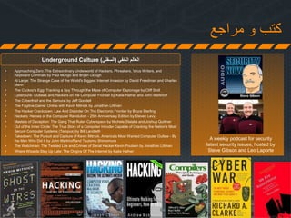 ‫مراجع‬ ‫و‬ ‫كتب‬
Underground Culture ‫الخفي‬ ‫العالم‬(‫السفلي‬)
• Approaching Zero: The Extraordinary Underworld of Hackers, Phreakers, Virus Writers, and
Keyboard Criminals by Paul Mungo and Bryan Clough
• At Large: The Strange Case of the World's Biggest Internet Invasion by David Freedman and Charles
Mann
• The Cuckoo's Egg: Tracking a Spy Through the Maze of Computer Espionage by Cliff Stoll
• Cyberpunk: Outlaws and Hackers on the Computer Frontier by Katie Hafner and John Markhoff
• The Cyberthief and the Samurai by Jeff Goodell
• The Fugitive Game: Online with Kevin Mitnick by Jonathan Littman
• The Hacker Crackdown: Law And Disorder On The Electronic Frontier by Bruce Sterling
• Hackers: Heroes of the Computer Revolution - 25th Anniversary Edition by Steven Levy
• Masters of Deception: The Gang That Ruled Cyberspace by Michele Slatalla and Joshua Quittner
• Out of the Inner Circle: The True Story of a Computer Intruder Capable of Cracking the Nation's Most
Secure Computer Systems (Tempus) by Bill Landreth
• Takedown: The Pursuit and Capture of Kevin Mitnick, America's Most Wanted Computer Outlaw - By
the Man Who Did It by John Markhoff and Tsutomu Shimomura
• The Watchman: The Twisted Life and Crimes of Serial Hacker Kevin Poulsen by Jonathan Littman
• Where Wizards Stay Up Late: The Origins Of The Internet by Katie Hafner
A weekly podcast for security
latest security issues, hosted by
Steve Gibson and Leo Laporte
 