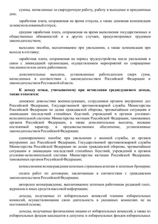 суммы, начисленные за сверхурочную работу, работу в выходные и праздничные
дни;
заработная плата, сохраняемая на время отпуска, а также денежная компенсация
за неиспользованныйотпуск;
средняя заработная плата, сохраняемая на время выполнения государственных и
общественных обязанностей и в других случаях, предусмотренных трудовым
законодательством;
выходное пособие, выплачиваемое при увольнении, а также компенсация при
выходе в отставку;
заработная плата, сохраняемая на период трудоустройства после увольнения в
связи с ликвидацией организации, осуществлением мероприятий по сокращению
численностиили штата работников;
дополнительные выплаты, установленные работодателем сверх сумм,
начисленных в соответствии с законодательством Российской Федерации и
законодательством Ростовскойобласти.
К доходу семьи, учитываемому при исчислении среднедушевого дохода,
также относятся:
денежное довольствие военнослужащих, сотрудников органов внутренних дел
Российской Федерации, Государственной противопожарной службы Министерства
Российской Федерации по делам гражданской обороны, чрезвычайным ситуациям и
ликвидации последствий стихийных бедствий, учреждений и органов уголовно-
исполнительной системы Министерства юстиции Российской Федерации, таможенных
органов Российской Федерации, а также дополнительные выплаты, носящие
постоянный характер, и продовольственное обеспечение, установленные
законодательством РоссийскойФедерации;
единовременное пособие при увольнении с военной службы, из органов
внутренних дел Российской Федерации, Государственной противопожарной службы
Министерства Российской Федерации по делам гражданской обороны, чрезвычайным
ситуациям и ликвидации последствий стихийных бедствий, учреждений и органов
уголовно-исполнительной системы Министерства юстиции Российской Федерации,
таможенных органов РоссийскойФедерации;
комиссионноевознаграждениештатным страховым агентам и штатным брокерам;
оплата работ по договорам, заключаемым в соответствии с гражданским
законодательством РоссийскойФедерации;
авторское вознаграждение, выплачиваемое штатным работникам редакций газет,
журналов и иных средств массовойинформации;
доходы, получаемые от избирательных комиссий членами избирательных
комиссий, осуществляющими свою деятельность в указанных комиссиях не на
постояннойоснове;
доходы, получаемые физическими лицами от избирательных комиссий, а также из
избирательных фондов кандидатов в депутаты и избирательных фондов избирательных
 
