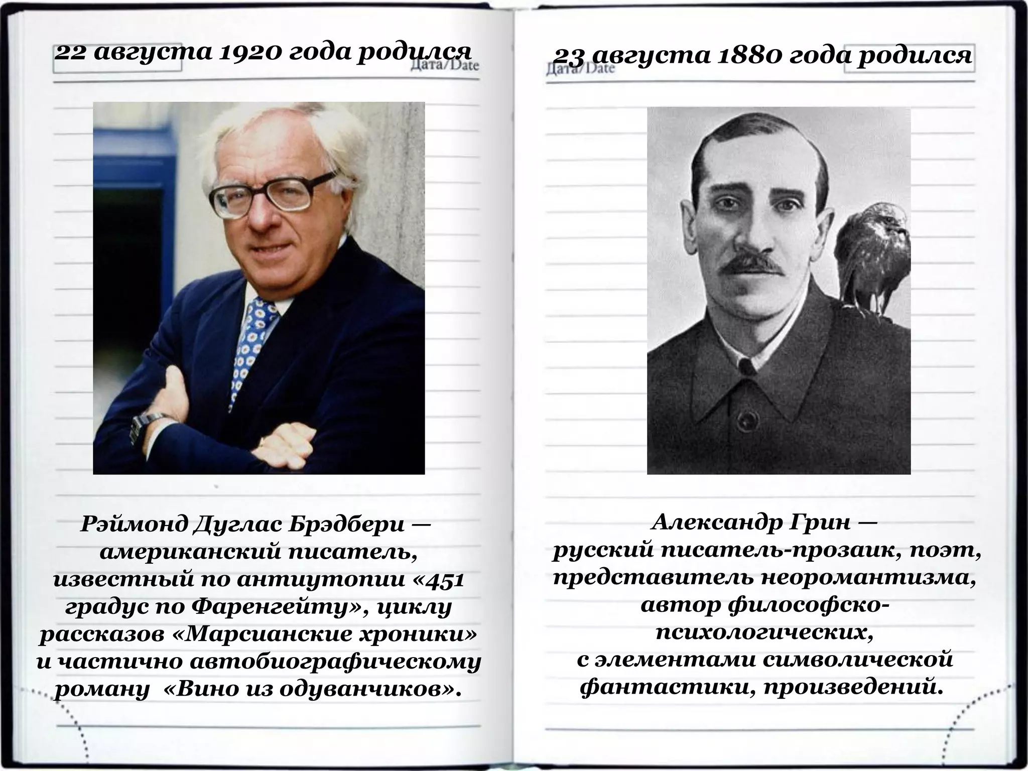 Рэймонд Дуглас Брэдбери —
американский писатель,
известный по антиутопии «451
градус по Фаренгейту», циклу
рассказов «Марсианские хроники»
и частично автобиографическому
роману «Вино из одуванчиков».
22 августа 1920 года родился
Александр Грин —
русский писатель-прозаик, поэт,
представитель неоромантизма,
автор философско-
психологических,
с элементами символической
фантастики, произведений.
23 августа 1880 года родился
 