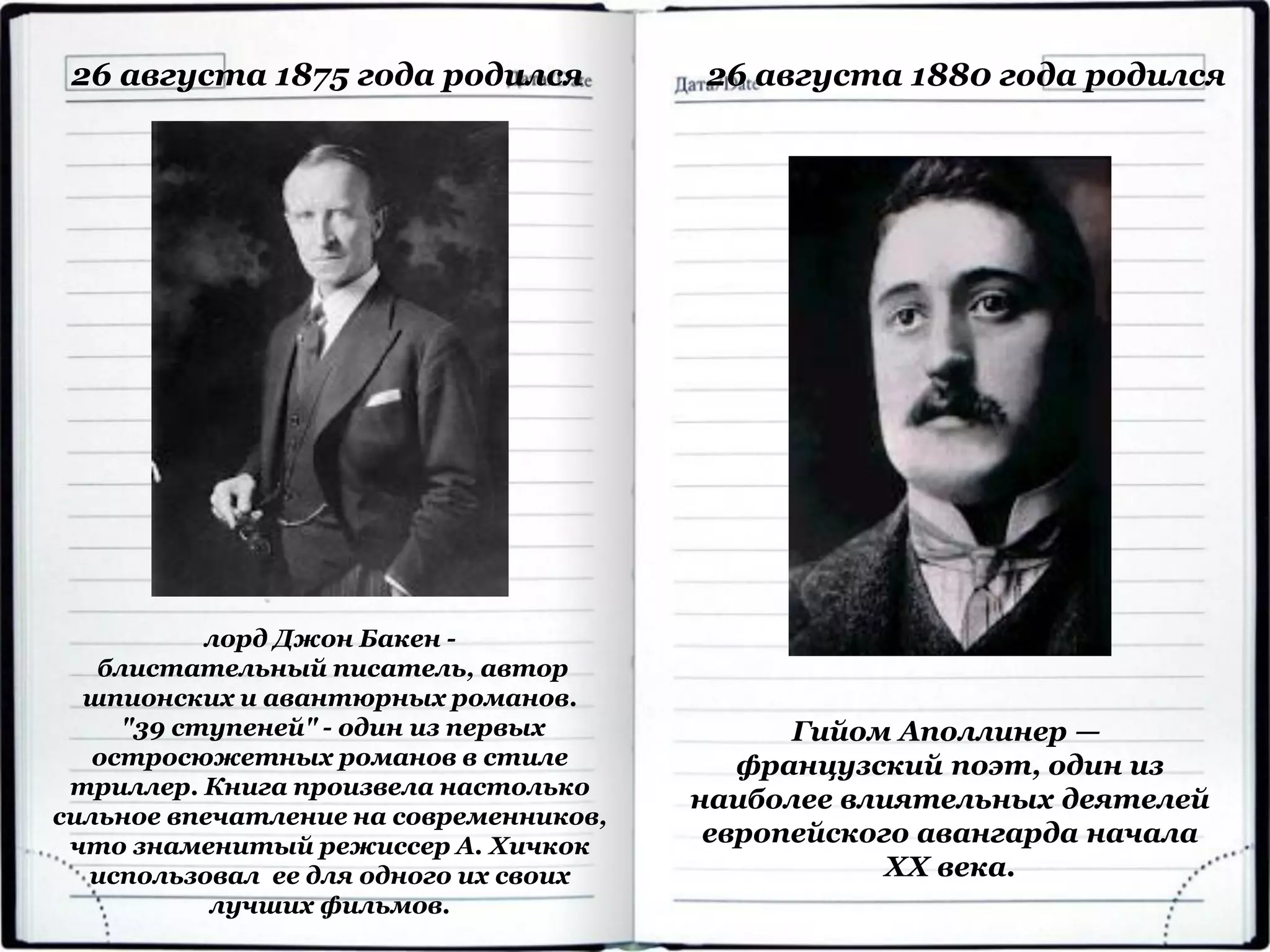 лорд Джон Бакен -
блистательный писатель, автор
шпионских и авантюрных романов.
"39 ступеней" - один из первых
остросюжетных романов в стиле
триллер. Книга произвела настолько
сильное впечатление на современников,
что знаменитый режиссер А. Хичкок
использовал ее для одного их своих
лучших фильмов.
26 августа 1875 года родился
Гийом Аполлинер —
французский поэт, один из
наиболее влиятельных деятелей
европейского авангарда начала
XX века.
26 августа 1880 года родился
 