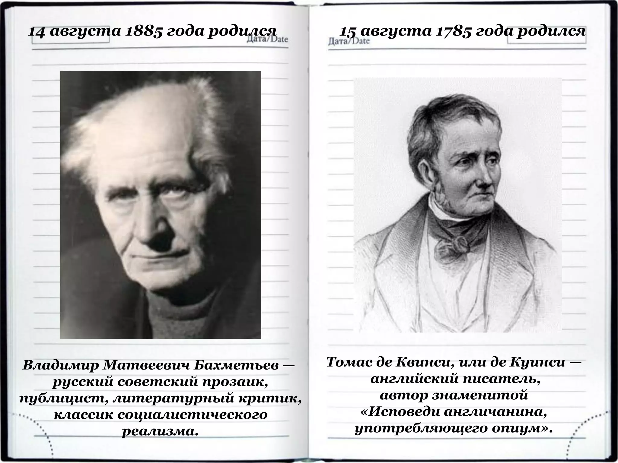 Владимир Матвеевич Бахметьев —
русский советский прозаик,
публицист, литературный критик,
классик социалистического
реализма.
14 августа 1885 года родился
Томас де Квинси, или де Куинси —
английский писатель,
автор знаменитой
«Исповеди англичанина,
употребляющего опиум».
15 августа 1785 года родился
 
