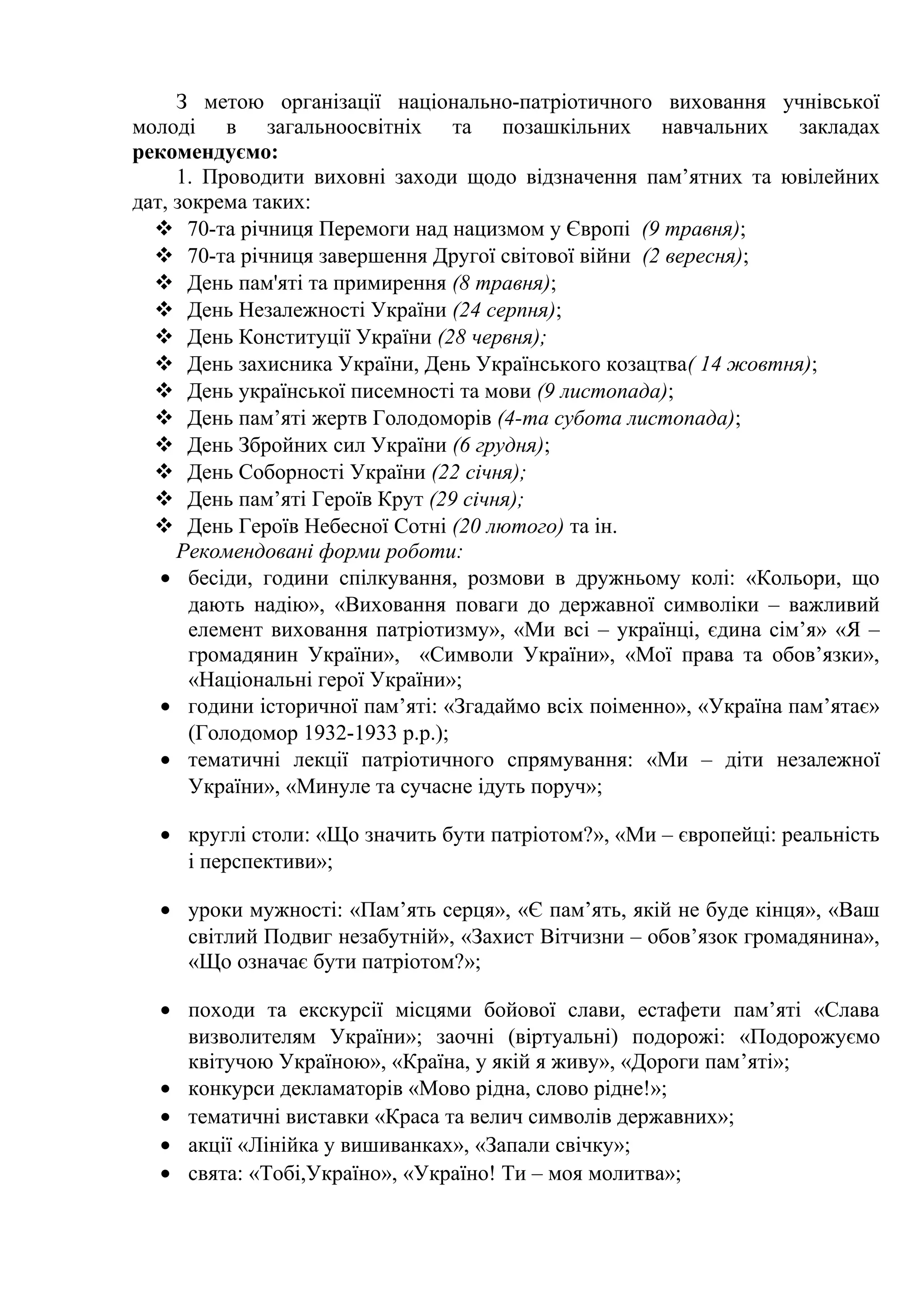З метою організації національно-патріотичного виховання учнівської
молоді в загальноосвітніх та позашкільних навчальних закладах
рекомендуємо:
1. Проводити виховні заходи щодо відзначення пам’ятних та ювілейних
дат, зокрема таких:
 70-та річниця Перемоги над нацизмом у Європі (9 травня);
 70-та річниця завершення Другої світової війни (2 вересня);
 День пам'яті та примирення (8 травня);
 День Незалежності України (24 серпня);
 День Конституції України (28 червня);
 День захисника України, День Українського козацтва( 14 жовтня);
 День української писемності та мови (9 листопада);
 День пам’яті жертв Голодоморів (4-та субота листопада);
 День Збройних сил України (6 грудня);
 День Соборності України (22 січня);
 День пам’яті Героїв Крут (29 січня);
 День Героїв Небесної Сотні (20 лютого) та ін.
Рекомендовані форми роботи:
• бесіди, години спілкування, розмови в дружньому колі: «Кольори, що
дають надію», «Виховання поваги до державної символіки – важливий
елемент виховання патріотизму», «Ми всі – українці, єдина сім’я» «Я –
громадянин України», «Символи України», «Мої права та обов’язки»,
«Національні герої України»;
• години історичної пам’яті: «Згадаймо всіх поіменно», «Україна пам’ятає»
(Голодомор 1932-1933 р.р.);
• тематичні лекції патріотичного спрямування: «Ми – діти незалежної
України», «Минуле та сучасне ідуть поруч»;
• круглі столи: «Що значить бути патріотом?», «Ми – європейці: реальність
і перспективи»;
• уроки мужності: «Пам’ять серця», «Є пам’ять, якій не буде кінця», «Ваш
світлий Подвиг незабутній», «Захист Вітчизни – обов’язок громадянина»,
«Що означає бути патріотом?»;
• походи та екскурсії місцями бойової слави, естафети пам’яті «Слава
визволителям України»; заочні (віртуальні) подорожі: «Подорожуємо
квітучою Україною», «Країна, у якій я живу», «Дороги пам’яті»;
• конкурси декламаторів «Мово рідна, слово рідне!»;
• тематичні виставки «Краса та велич символів державних»;
• акції «Лінійка у вишиванках», «Запали свічку»;
• свята: «Тобі,Україно», «Україно! Ти – моя молитва»;
 