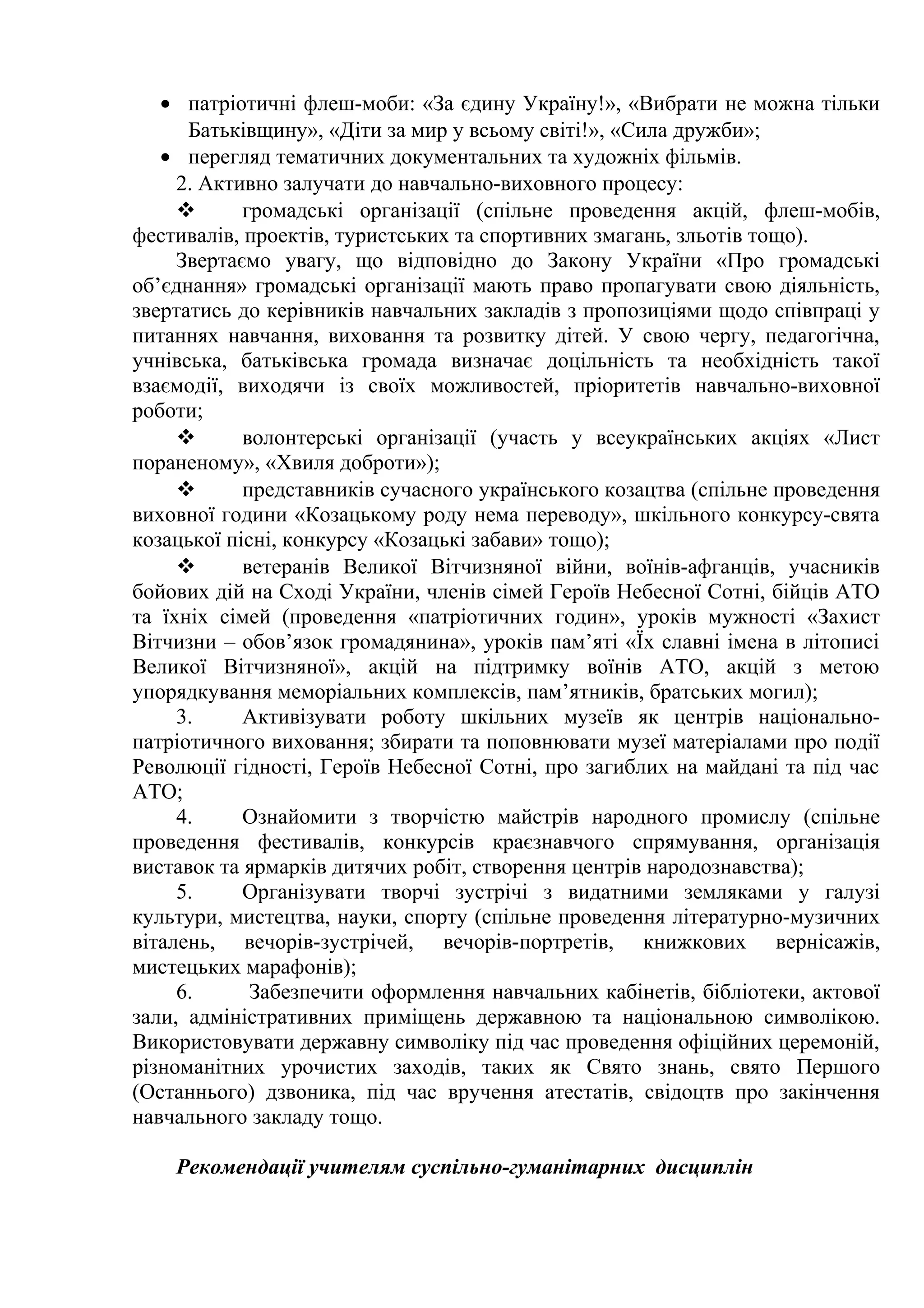 • патріотичні флеш-моби: «За єдину Україну!», «Вибрати не можна тільки
Батьківщину», «Діти за мир у всьому світі!», «Сила дружби»;
• перегляд тематичних документальних та художніх фільмів.
2. Активно залучати до навчально-виховного процесу:
 громадські організації (спільне проведення акцій, флеш-мобів,
фестивалів, проектів, туристських та спортивних змагань, зльотів тощо).
Звертаємо увагу, що відповідно до Закону України «Про громадські
об’єднання» громадські організації мають право пропагувати свою діяльність,
звертатись до керівників навчальних закладів з пропозиціями щодо співпраці у
питаннях навчання, виховання та розвитку дітей. У свою чергу, педагогічна,
учнівська, батьківська громада визначає доцільність та необхідність такої
взаємодії, виходячи із своїх можливостей, пріоритетів навчально-виховної
роботи;
 волонтерські організації (участь у всеукраїнських акціях «Лист
пораненому», «Хвиля доброти»);
 представників сучасного українського козацтва (спільне проведення
виховної години «Козацькому роду нема переводу», шкільного конкурсу-свята
козацької пісні, конкурсу «Козацькі забави» тощо);
 ветеранів Великої Вітчизняної війни, воїнів-афганців, учасників
бойових дій на Сході України, членів сімей Героїв Небесної Сотні, бійців АТО
та їхніх сімей (проведення «патріотичних годин», уроків мужності «Захист
Вітчизни – обов’язок громадянина», уроків пам’яті «Їх славні імена в літописі
Великої Вітчизняної», акцій на підтримку воїнів АТО, акцій з метою
упорядкування меморіальних комплексів, пам’ятників, братських могил);
3. Активізувати роботу шкільних музеїв як центрів національно-
патріотичного виховання; збирати та поповнювати музеї матеріалами про події
Революції гідності, Героїв Небесної Сотні, про загиблих на майдані та під час
АТО;
4. Ознайомити з творчістю майстрів народного промислу (спільне
проведення фестивалів, конкурсів краєзнавчого спрямування, організація
виставок та ярмарків дитячих робіт, створення центрів народознавства);
5. Організувати творчі зустрічі з видатними земляками у галузі
культури, мистецтва, науки, спорту (спільне проведення літературно-музичних
віталень, вечорів-зустрічей, вечорів-портретів, книжкових вернісажів,
мистецьких марафонів);
6. Забезпечити оформлення навчальних кабінетів, бібліотеки, актової
зали, адміністративних приміщень державною та національною символікою.
Використовувати державну символіку під час проведення офіційних церемоній,
різноманітних урочистих заходів, таких як Свято знань, свято Першого
(Останнього) дзвоника, під час вручення атестатів, свідоцтв про закінчення
навчального закладу тощо.
Рекомендації учителям суспільно-гуманітарних дисциплін
 