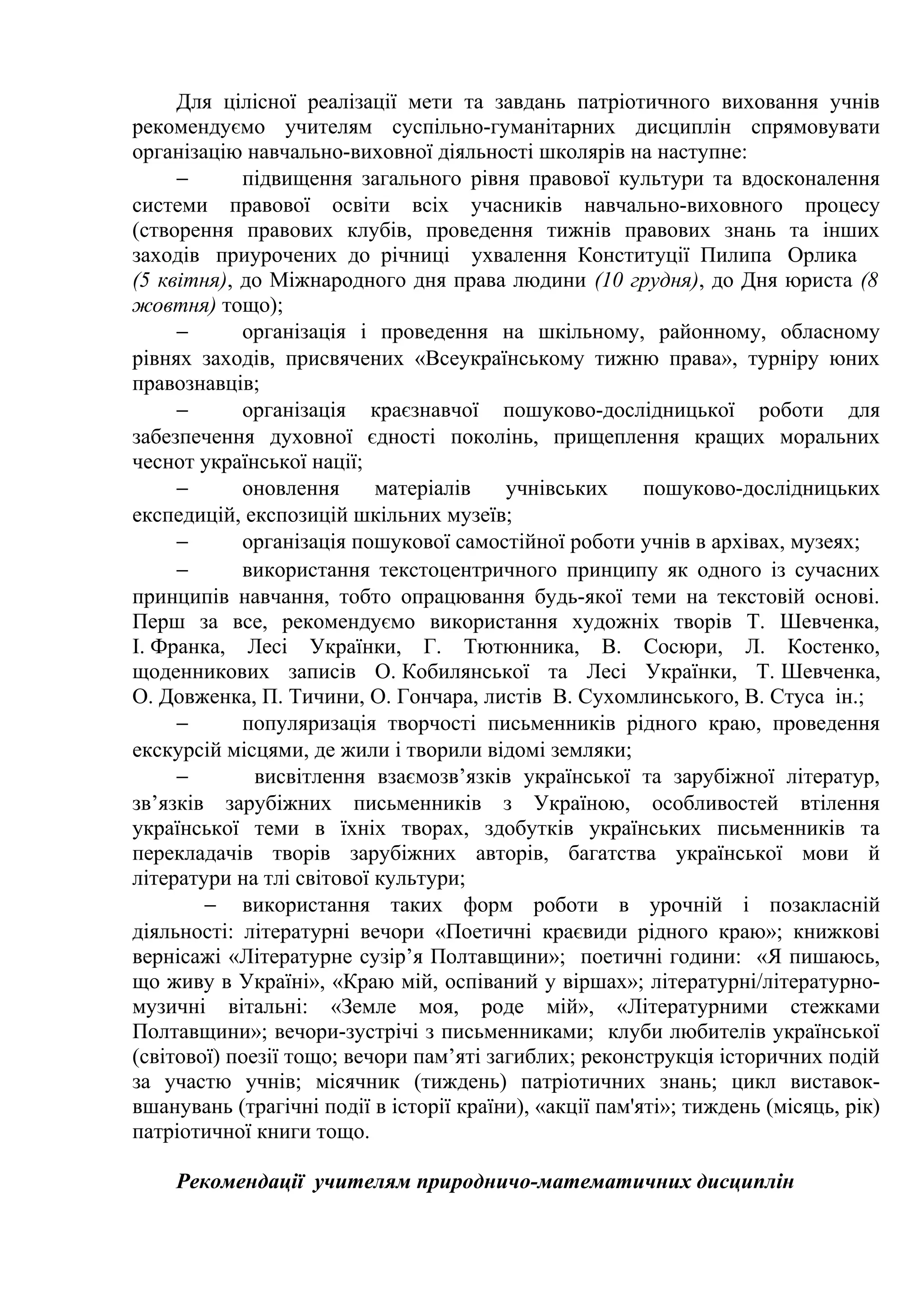 Для цілісної реалізації мети та завдань патріотичного виховання учнів
рекомендуємо учителям суспільно-гуманітарних дисциплін спрямовувати
організацію навчально-виховної діяльності школярів на наступне:
− підвищення загального рівня правової культури та вдосконалення
системи правової освіти всіх учасників навчально-виховного процесу
(створення правових клубів, проведення тижнів правових знань та інших
заходів приурочених до річниці ухвалення Конституції Пилипа Орлика
(5 квітня), до Міжнародного дня права людини (10 грудня), до Дня юриста (8
жовтня) тощо);
− організація і проведення на шкільному, районному, обласному
рівнях заходів, присвячених «Всеукраїнському тижню права», турніру юних
правознавців;
− організація краєзнавчої пошуково-дослідницької роботи для
забезпечення духовної єдності поколінь, прищеплення кращих моральних
чеснот української нації;
− оновлення матеріалів учнівських пошуково-дослідницьких
експедицій, експозицій шкільних музеїв;
− організація пошукової самостійної роботи учнів в архівах, музеях;
− використання текстоцентричного принципу як одного із сучасних
принципів навчання, тобто опрацювання будь-якої теми на текстовій основі.
Перш за все, рекомендуємо використання художніх творів Т. Шевченка,
І. Франка, Лесі Українки, Г. Тютюнника, В. Сосюри, Л. Костенко,
щоденникових записів О. Кобилянської та Лесі Українки, Т. Шевченка,
О. Довженка, П. Тичини, О. Гончара, листів В. Сухомлинського, В. Стуса ін.;
− популяризація творчості письменників рідного краю, проведення
екскурсій місцями, де жили і творили відомі земляки;
− висвітлення взаємозв’язків української та зарубіжної літератур,
зв’язків зарубіжних письменників з Україною, особливостей втілення
української теми в їхніх творах, здобутків українських письменників та
перекладачів творів зарубіжних авторів, багатства української мови й
літератури на тлі світової культури;
− використання таких форм роботи в урочній і позакласній
діяльності: літературні вечори «Поетичні краєвиди рідного краю»; книжкові
вернісажі «Літературне сузір’я Полтавщини»; поетичні години: «Я пишаюсь,
що живу в Україні», «Краю мій, оспіваний у віршах»; літературні/літературно-
музичні вітальні: «Земле моя, роде мій», «Літературними стежками
Полтавщини»; вечори-зустрічі з письменниками; клуби любителів української
(світової) поезії тощо; вечори пам’яті загиблих; реконструкція історичних подій
за участю учнів; місячник (тиждень) патріотичних знань; цикл виставок-
вшанувань (трагічні події в історії країни), «акції пам'яті»; тиждень (місяць, рік)
патріотичної книги тощо.
Рекомендації учителям природничо-математичних дисциплін
 
