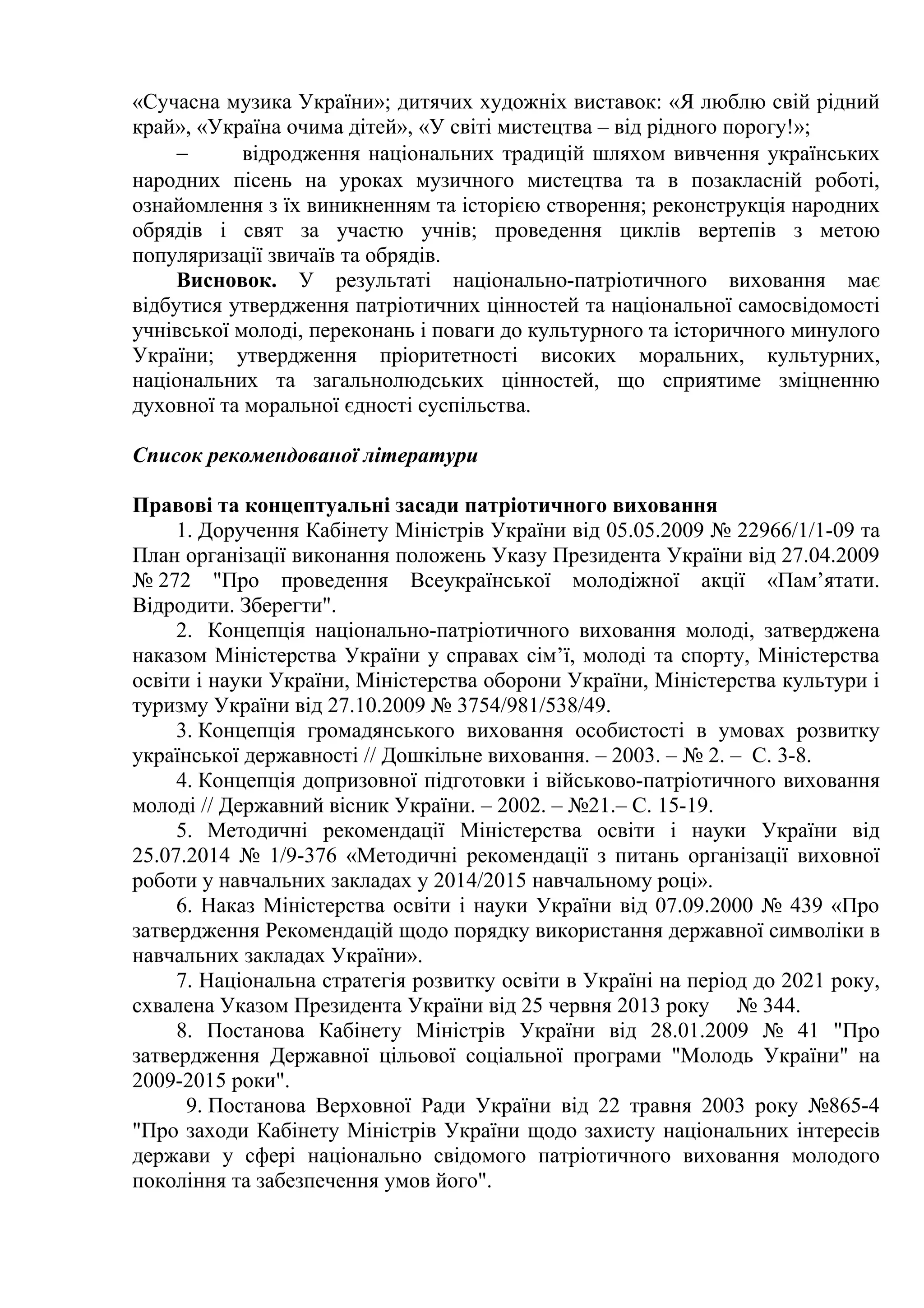 «Сучасна музика України»; дитячих художніх виставок: «Я люблю свій рідний
край», «Україна очима дітей», «У світі мистецтва – від рідного порогу!»;
− відродження національних традицій шляхом вивчення українських
народних пісень на уроках музичного мистецтва та в позакласній роботі,
ознайомлення з їх виникненням та історією створення; реконструкція народних
обрядів і свят за участю учнів; проведення циклів вертепів з метою
популяризації звичаїв та обрядів.
Висновок. У результаті національно-патріотичного виховання має
відбутися утвердження патріотичних цінностей та національної самосвідомості
учнівської молоді, переконань і поваги до культурного та історичного минулого
України; утвердження пріоритетності високих моральних, культурних,
національних та загальнолюдських цінностей, що сприятиме зміцненню
духовної та моральної єдності суспільства.
Список рекомендованої літератури
Правові та концептуальні засади патріотичного виховання
1. Доручення Кабінету Міністрів України від 05.05.2009 № 22966/1/1-09 та
План організації виконання положень Указу Президента України від 27.04.2009
№ 272 "Про проведення Всеукраїнської молодіжної акції «Пам’ятати.
Відродити. Зберегти".
2. Концепція національно-патріотичного виховання молоді, затверджена
наказом Міністерства України у справах сім’ї, молоді та спорту, Міністерства
освіти і науки України, Міністерства оборони України, Міністерства культури і
туризму України від 27.10.2009 № 3754/981/538/49.
3. Концепція громадянського виховання особистості в умовах розвитку
української державності // Дошкільне виховання. – 2003. – № 2. – С. 3-8.
4. Концепція допризовної підготовки і військово-патріотичного виховання
молоді // Державний вісник України. – 2002. – №21.– С. 15-19.
5. Методичні рекомендації Міністерства освіти і науки України від
25.07.2014 № 1/9-376 «Методичні рекомендації з питань організації виховної
роботи у навчальних закладах у 2014/2015 навчальному році».
6. Наказ Міністерства освіти і науки України від 07.09.2000 № 439 «Про
затвердження Рекомендацій щодо порядку використання державної символіки в
навчальних закладах України».
7. Національна стратегія розвитку освіти в Україні на період до 2021 року,
схвалена Указом Президента України від 25 червня 2013 року № 344.
8. Постанова Кабінету Міністрів України від 28.01.2009 № 41 "Про
затвердження Державної цільової соціальної програми "Молодь України" на
2009-2015 роки".
9. Постанова Верховної Ради України від 22 травня 2003 року №865-4
"Про заходи Кабінету Міністрів України щодо захисту національних інтересів
держави у сфері національно свідомого патріотичного виховання молодого
покоління та забезпечення умов його".
 