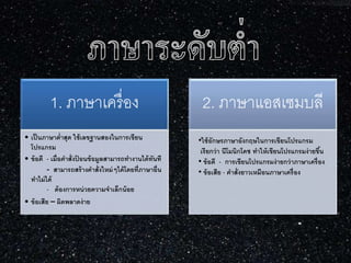 1. ภาษาเครื่อง
• เป็นภาษาต่าสุด ใช้เลขฐานสองในการเขียน
โปรแกรม
• ข้อดี - เมื่อคาสั่งป้ อนข้อมูลสามารถทางานได้ทันที
- สามารถสร้างคาสั่งใหม่ๆได้โดยที่ภาษาอื่น
ทาไม่ได้
- ต้องการหน่วยความจาเล็กน้อย
• ข้อเสีย – ผิดพลาดง่าย
2. ภาษาแอสเซมบลี
•ใช้อักษรภาษาอังกฤษในการเขียนโปรแกรม
เรียกว่า นีโมนิกโคช ทาให้เขียนโปรแกรมง่ายขึ้น
• ข้อดี - การเขียนโปรแกรมง่ายกว่าภาษาเครื่อง
• ข้อเสีย - คาสั่งยาวเหมือนภาษาเครื่อง
 