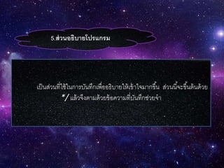5.ส่วนอธิบายโปรแกรม
เป็นส่วนที่ใช้ในการบันทึกเพื่ออธิบายให้เข้าใจมากขึ้น ส่วนนี้จะขึ้นต้นด้วย
*/ แล้วจึงตามด้วยข้อความที่บันทึกช่วยจา
 