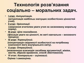 Технологія розв’язання
соціально – моральних задач.
• I етап: Актуалізація.
(актуалізація найбільш значущих особистісних цінностей
учня).
• II етап: Орієнтації.
(звернення вчителем уваги учня на засвоювану моральну
норму).
• III етап: Ціле покладання.
(фіксація уваги на цінності, як меті навчально – виховного
процесу).
• IV етап: Корекційний.
(концентрація свідомості особистості на потрібному
компоненті його внутрішнього світу).
• V етап: Операційний.
(мовленнєва взаємодія засобами аргументації, міміки,
жестів, образів враження, спосіб збентеження).
• VI етап: Контрольно – оцінковий.
Оцінка і самооцінка.
 