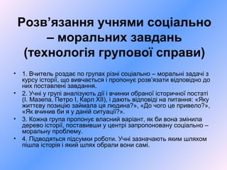 Розв’язання учнями соціально
– моральних завдань
(технологія групової справи)
• 1. Вчитель роздає по групах різні соціально – моральні задачі з
курсу історії, що вивчається і пропонує розв’язати відповідно до
них поставлені завдання.
• 2. Учні у групі аналізують дії і вчинки обраної історичної постаті
(І. Мазепа, Петро І, Карл ХІІ), і дають відповіді на питання: «Яку
життєву позицію займала ця людина?», «До чого це привело?»,
«Як вчинив би я у даній ситуації?».
• 3. Кожна група пропонує власний варіант, як би вона змінила
дерево історії, поставивши у центрі запропоновану соціально –
моральну проблему.
• 4. Підводяться підсумки роботи. Учні зазначають яким шляхом
пішла історія і який шлях обрали вони самі.
 