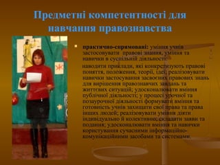 Предметні компетентності для
навчання правознавства
 практично-спрямовані: уміння учнів
застосовувати правові знання, уміння та
навички в суспільній діяльності:
наводити приклади, які конкретизують правові
поняття, положення, теорії, ідеї; реалізовувати
навички застосування засвоєних правових знань
для вирішення правознавчих завдань та
життєвих ситуацій; удосконалювати вміння
публічної діяльності; у процесі урочної та
позаурочної діяльності формувати вміння та
готовність учнів захищати свої права та права
інших людей; реалізовувати уміння діяти
індивідуально й колективно; складати заяви та
подання; удосконалювати вміння та навички
користування сучасними інформаційно-
комунікаційними засобами та системами.
 